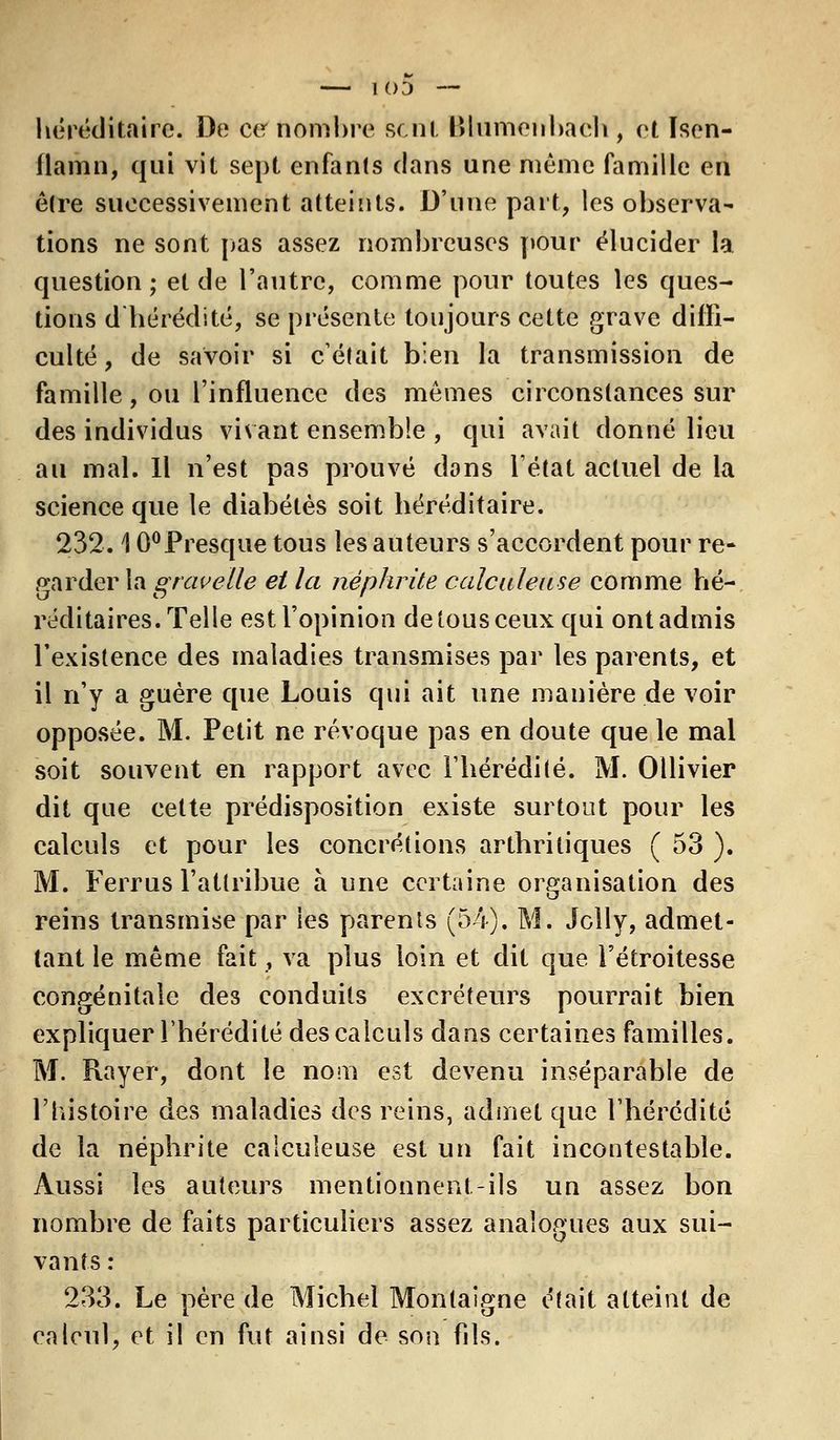 I O'J — héréditaire. De ce nombre sent Blumenbaeh , et Isen- flamn, qui vit sept enfants dans une même famille en être successivement atteints. D'une part, les observa- tions ne sont pas assez nombreuses pour élucider la question; et de l'autre, comme pour toutes les ques- tions d'hérédité, se présente toujours cette grave diffi- culté , de savoir si c'était bien la transmission de famille, ou l'influence des mêmes circonstances sur des individus vivant ensemble , qui avait donné lieu au mal. Il n'est pas prouvé dons l'état actuel de la science que le diabètes soit héréditaire. 232.10°Presque tous les auteurs s'accordent pour re- garder la gravette et la néphrite calculeuse comme hé- réditaires. Telle est l'opinion de tous ceux qui ont admis l'existence des maladies transmises par les parents, et il n'y a guère que Louis qui ait une manière de voir opposée. M. Petit ne révoque pas en doute que le mal soit souvent en rapport avec l'hérédité. M. Ollivier dit que cette prédisposition existe surtout pour les calculs et pour les concrétions arthritiques ( 53 ). M. Ferrus l'attribue à une certaine organisation des reins transmise par les parents (54). M. Jolly, admet- tant le même fait, va plus loin et dit que l'étroitesse congénitale des conduits excréteurs pourrait bien expliquer l'hérédité des calculs dans certaines familles. M. Rayer, dont le nom est devenu inséparable de l'histoire des maladies des reins, admet que l'hérédité de la néphrite calculeuse est un fait incontestable. Aussi les auteurs mentionnent-ils un assez bon nombre de faits particuliers assez analogues aux sui- vants : 233. Le père de Michel Montaigne était atteint de calcul, et il en fut ainsi de son fils.