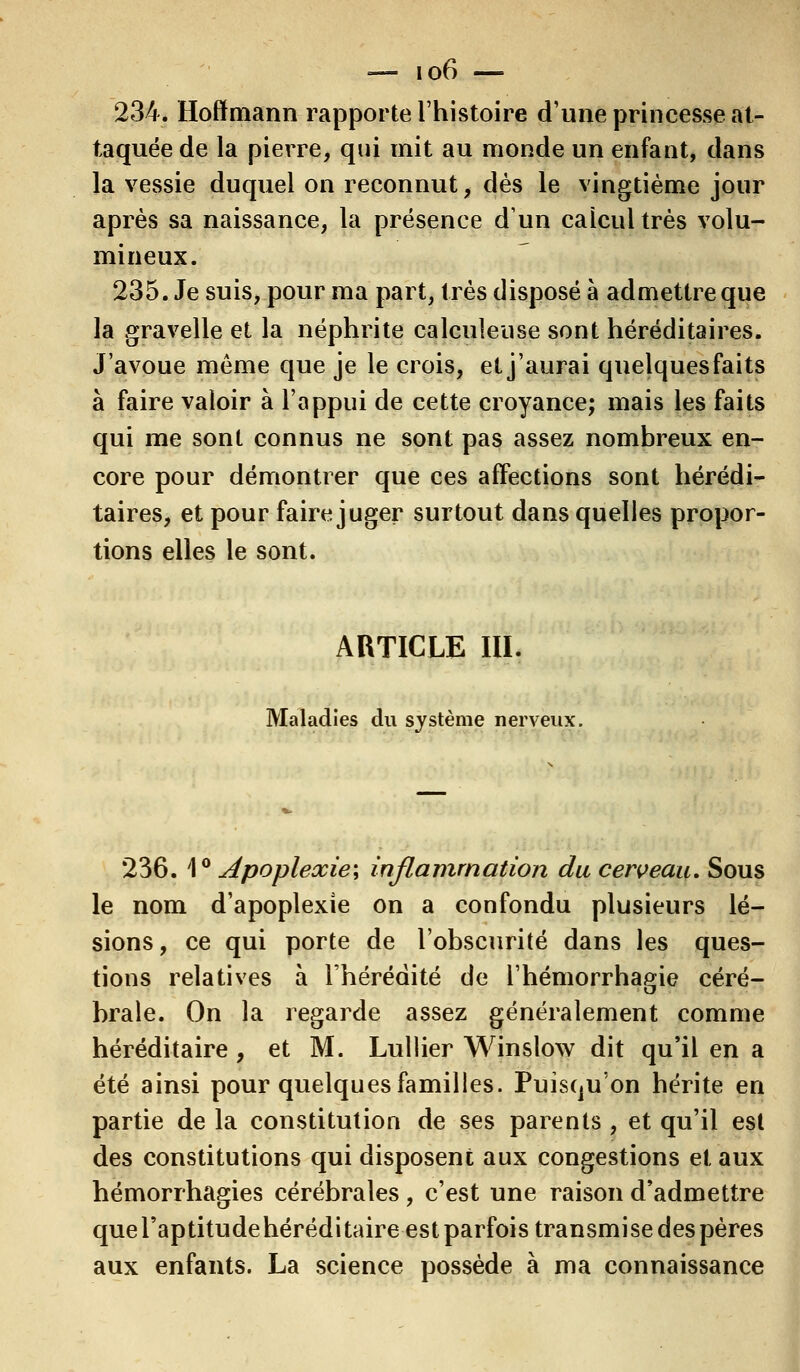 234. Hoffmann rapporte l'histoire d'une princesse at- taquée de la pierre, qui mit au monde un enfant, dans la vessie duquel on reconnut, dès le vingtième jour après sa naissance, la présence d'un calcul très volu- mineux. 235. Je suis, pour ma part, très disposé à admettre que la gravelle et la néphrite calculeuse sont héréditaires. J'avoue même que je le crois, et j'aurai quelques faits à faire valoir à l'appui de cette croyance; mais les faits qui me sont connus ne sont pas assez nombreux en- core pour démontrer que ces affections sont hérédi- taires, et pour faire juger surtout dans quelles propor- tions elles le sont. ARTICLE III. Maladies du système nerveux 236. 1° Apoplexie; inflammation du cerveau. Sous le nom d'apoplexie on a confondu plusieurs lé- sions, ce qui porte de l'obscurité dans les ques- tions relatives à l'hérédité de l'hémorrhagie céré- brale. On la regarde assez généralement comme héréditaire, et M. Lullier Winslow dit qu'il en a été ainsi pour quelques familles. Puisqu'on hérite en partie de la constitution de ses parents , et qu'il est des constitutions qui disposent aux congestions et aux hémorrhagies cérébrales , c'est une raison d'admettre que l'aptitudehérédi taire est parfois transmise des pères aux enfants. La science possède à ma connaissance