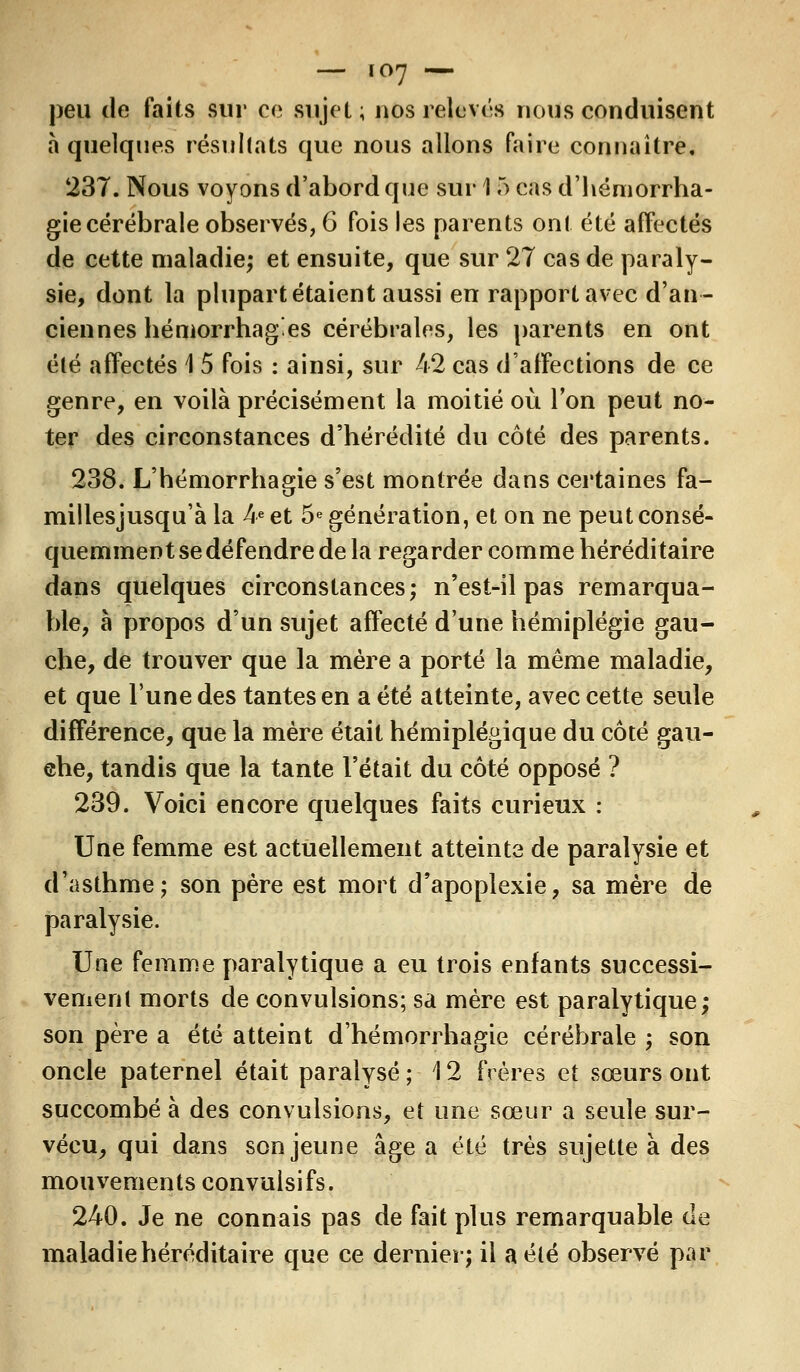 — ic>7 •— peu de faits sur ce sujet; nos relevas nous conduisent à quelques résultats que nous allons faire connaître. 237. Nous voyons d'abord que sur 15 cas d'hémorrha- gie cérébrale observés, 6 fois les parents ont été affectés de cette maladie; et ensuite, que sur 27 cas de paraly- sie, dont la plupart étaient aussi en rapport avec d'an- ciennes hémorrhagies cérébrales, les parents en ont été affectés 1 5 fois : ainsi, sur 42 cas d'affections de ce genre, en voilà précisément la moitié où Ton peut no- ter des circonstances d'hérédité du côté des parents. 238. L'hémorrhagie s'est montrée dans certaines fa- millesjusqu'à la 4e et 5e génération, et on ne peut consé- quemment se défendre de la regarder comme héréditaire dans quelques circonstances; n'est-il pas remarqua- ble, à propos d'un sujet affecté d'une hémiplégie gau- che, de trouver que la mère a porté la même maladie, et que l'une des tantes en a été atteinte, avec cette seule différence, que la mère était hémiplégique du côté gau- ehe, tandis que la tante l'était du côté opposé ? 239. Voici encore quelques faits curieux : Une femme est actuellement atteinte de paralysie et d'asthme; son père est mort d'apoplexie, sa mère de paralysie. Une femme paralytique a eu trois enfants successi- vement morts de convulsions; sa mère est paralytique; son père a été atteint dhémorrhagie cérébrale ; son oncle paternel était paralysé ; \ 2 frères et sœurs ont succombé à des convulsions, et une sœur a seule sur- vécu, qui dans son jeune âge a été très sujette à des mouvements convulsifs. 240. Je ne connais pas de fait plus remarquable de maladie héréditaire que ce dernier; il a été observé par