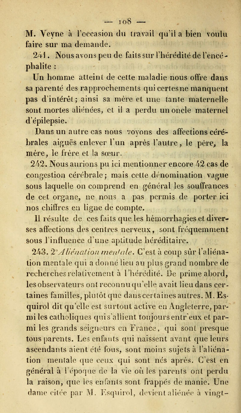 M. Veyne à l'occasion du travail qu'il a bien voulu faire sur ma demande. 241. Nous avons peu de faits sur l'hérédité de l'encé- phalite : Un homme atteint de cette maladie nous offre dans sa parenté des rapprochements qui certes ne manquent pas d'intérêt; ainsi sa mère et une tante maternelle sont mortes aliénées, et il a perdu un oncle maternel d'épilepsie. Dans un autre cas nous voyons des affections céré- brales aiguës enlever l'un après l'autre, le père, la mère, le frère et la sœur. 242. Nous aurions pu ici mentionner encore 42 cas de congestion cérébrale; mais cette dénomination vague sous laquelle on comprend en général les souffrances de cet organe, ne nous a pas permis de porter ici nos chiffres en ligne de compte. Il résulte de ces faits que les hémorrhagies et diver- ses affections des centres nerveux, sont fréquemment sous l'influence d'une aptitude héréditaire. 243. %° Aliénation mentale. C'est à coup sûr l'aliéna- tion mentale qui a donné lieu au plus grand nombre de recherches relativement à l'hérédité. De prime abord, les observateurs ont reconnu qu'elle avait lieu dans cer- taines familles, plutôt que dans certaines autres. M. Es- quirol dit qu'elle est surtout active en Angleterre, par- mi les catholiques qui s'allient toujours enlr'eux et par- mi les grands seigneurs en France, qui sont presque tous parents. Les enfants qui naissent avant que leurs ascendants aient été fous, sont moins sujets à l'aliéna- tion mentale que ceux qui sont nés après. C'est en général à l'époque de la vie où les parents ont perdu la raison, que les enfants sont frappés de manie. Une dame citée par M. Esquirol, devient aliéner- à vingt-