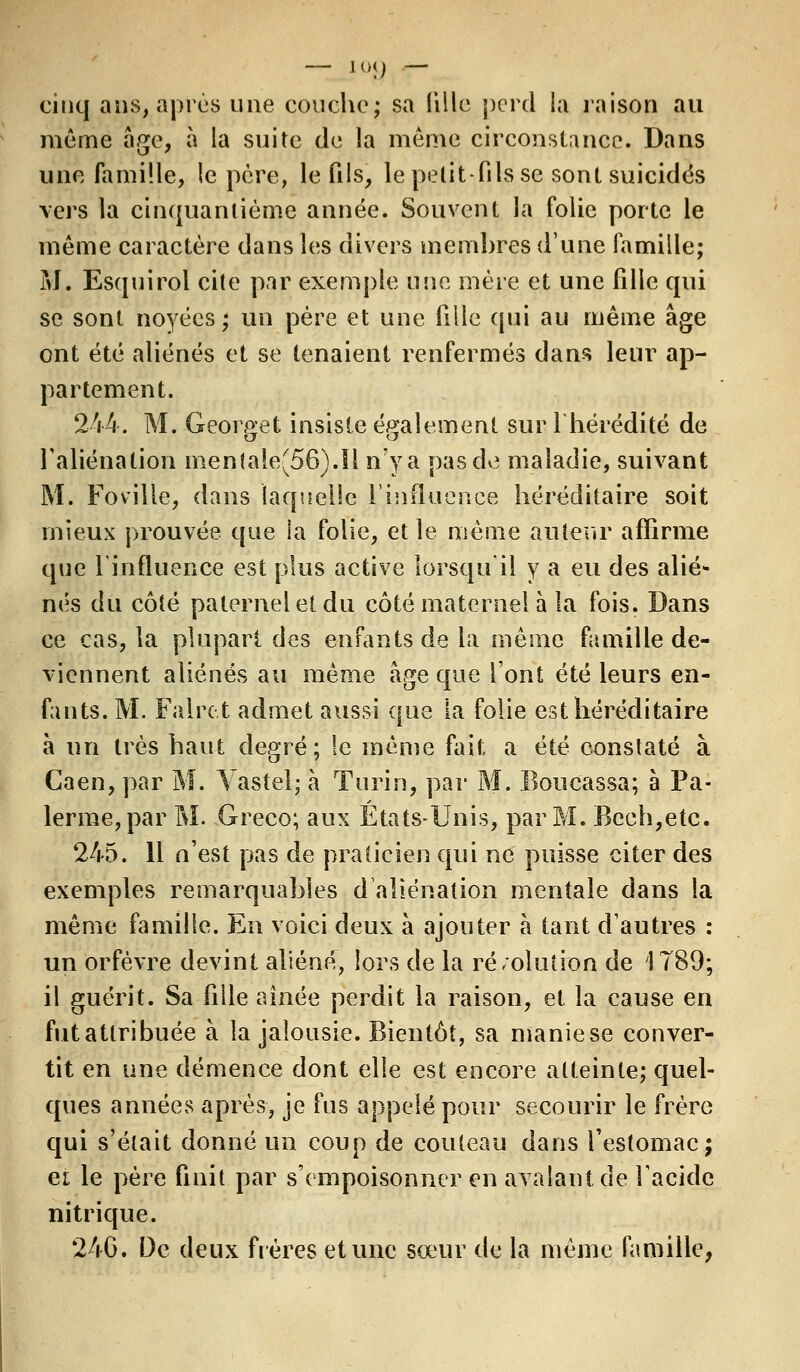 — 100 — cinq ans, après une couche; sa lille perd la raison au même âge, à la suite de la même circonstance. Dans une famille, le père, le fils, le petit-fils se sont suicidés vers la cinquantième année. Souvent la folie porte le même caractère dans les divers membres d'une famille; M. Esquirol cite par exemple une mère et une fille qui se sont noyées; un père et une fille qui au même âge ont été aliénés et se tenaient renfermés dans leur ap- partement. 244. M. Georget insiste également sur l'hérédité de l'aliénation mentale(56).Il n'y a pas de maladie, suivant M. Foviîle, dans laquelle l'influence héréditaire soit mieux prouvée que la folie, et le même auteur affirme que l'influence est plus active lorsqu'il y a eu des alié- nés du côté paternel et du côté maternel à la fois. Dans ce cas, la plupart des enfants de la même famille de- viennent aliénés au même âge que l'ont été leurs en- fants. M. Faire,t admet aussi que la folie est héréditaire a un très haut degré; !e même fait a été constaté à Caen, par M. Vastel; à Turin, par M. Boucassa; à Pa- ïenne, par M. Greco; aux États-Unis, par M. Bceh,etc. 245. 11 n'est pas de praticien qui ne puisse citer des exemples remarquables d'aliénation mentale dans la même famille. En voici deux à ajouter à tant d'autres : un orfèvre devint aliéné, lors de la ré/olution de 1789; il guérit. Sa fille aînée perdit la raison, et la cause en fut attribuée à la jalousie. Bientôt, sa manie se conver- tit en une démence dont elle est encore atteinte; quel- ques années après, je fus appelé pour secourir le frère cjui s'était donné un coup de couteau dans l'estomac; et le père finit par s'empoisonner en avalant de l'acide nitrique. 246. De deux frères et une sœur de la même famille,