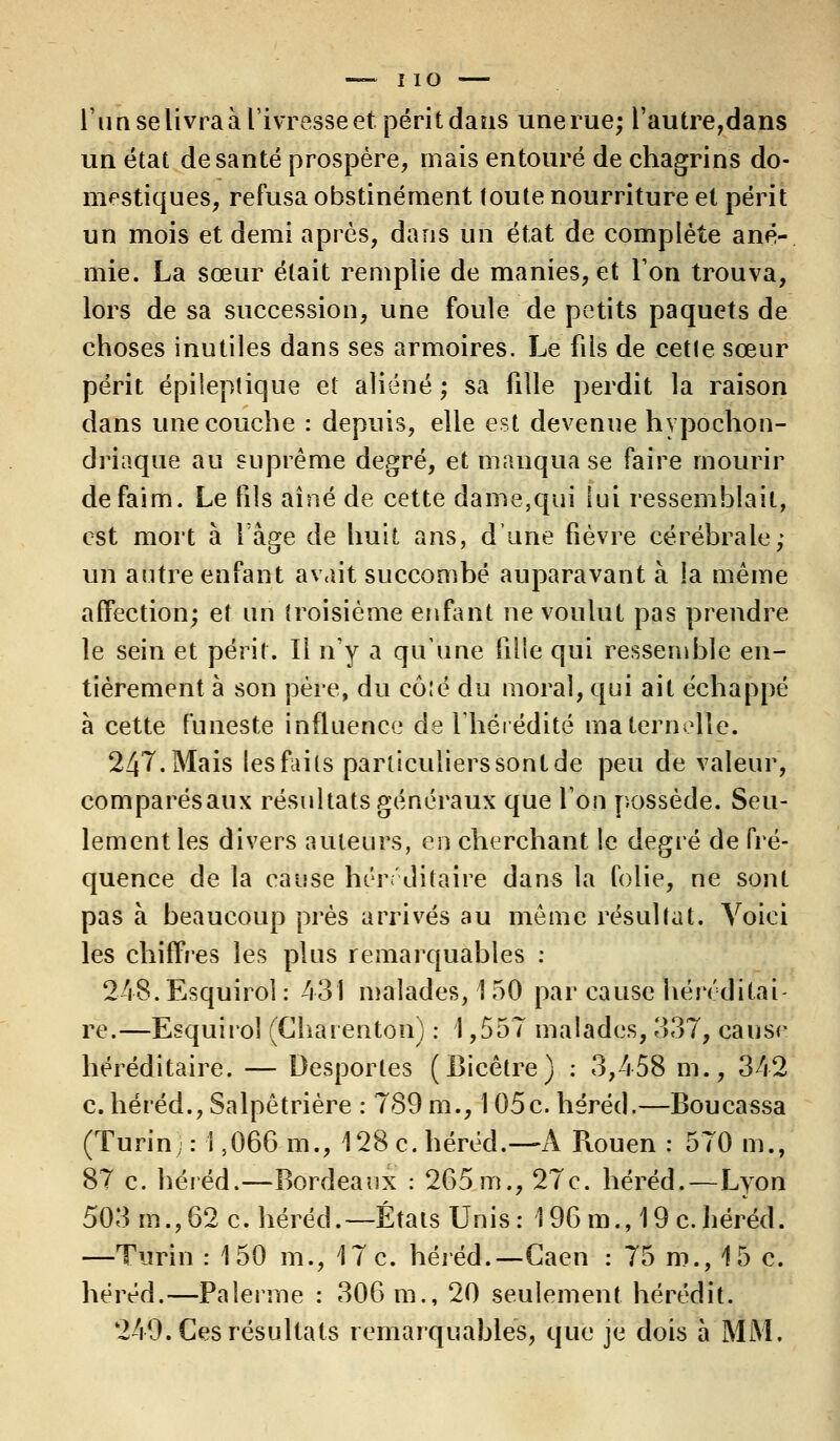 — I io l'un se livra à l'ivresse et périt dans une rue; l'autre,dans un état de santé prospère, mais entouré de chagrins do- mestiques, refusa obstinément loute nourriture et périt un mois et demi après, dans un état de complète ané- mie. La sœur était remplie de manies, et l'on trouva, lors de sa succession, une foule de petits paquets de choses inutiles dans ses armoires. Le fils de cette sœur périt épileptique et aliéné ; sa fille perdit la raison dans une couche : depuis, elle est devenue hypochon- driaque au suprême degré, et manqua se faire mourir de faim. Le fils aîné de cette dame,qui lui ressemblait, est mort à l'âge de huit ans, d'une fièvre cérébrale; un autre enfant avait succombé auparavant à la même affection; et un troisième enfant ne voulut pas prendre le sein et périt. Il n'y à qu'une fille qui ressemble en- tièrement à son père, du cô:é du moral, qui ait échappé à cette funeste influence de l'hérédité maternelle. 247. Mais les faits parliculierssontde peu de valeur, comparésaux résultats généraux que l'on possède. Seu- lement les divers auteurs, en cherchant le degré de fré- quence de la cause héréditaire dans la folie, ne sont pas à beaucoup près arrivés au même résultat. Voici les chiffres les plus remarquables : 248. Esquirol : 431 malades, 1 50 par cause héréditai- re.—Esquirol (Charenton) : 1,557 malades, 337, cause héréditaire. — Desportes (Bicêtre) : 3,458 m., 342 c. héréd.,Salpêtrière : 789 m., 105c. héréd.—Boucassa (Turin; : 1,066 m., 128 c. héréd.—A Rouen : 570 m., 87 c. héréd.—Bordeaux : 265m., 27c. héréd.-—Lyon 503 m.,62 c. héréd.—États Unis: 196m., 19c.héréd. —Turin : 150 m., 17 c. héréd.—Gaen : 75 m., 15 c. héréd.—Païenne : 306 m., 20 seulement hérédit. 249. Ces résultats remarquables, que je dois à MM.
