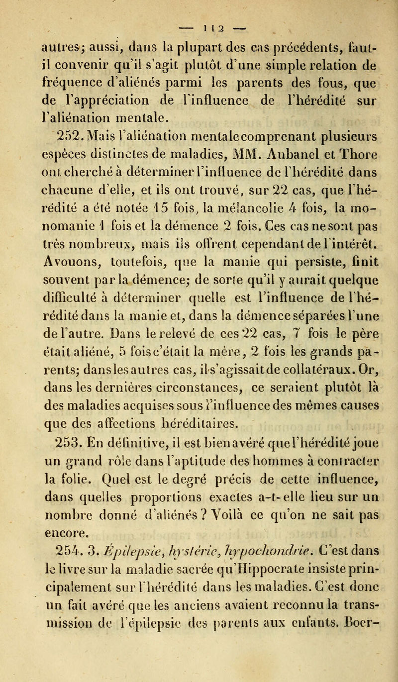 autres; aussi, dans la plupart des cas précédents, faut- il convenir qu'il s'agit plutôt d'une simple relation de fréquence d'aliénés parmi les parents des fous, que de l'appréciation de l'influence de l'hérédité sur l'aliénation mentale. 252. Mais l'aliénation mentale comprenant plusieurs espèces distinctes de maladies, MM. Aubanel et Thore ont cherché à déterminer l'influence de l'hérédité dans chacune d'elle, et ils ont trouvé, sur 22 cas, que l'hé- rédité a été notée 15 fois, la mélancolie 4 fois, la mo- nomanie I fois et la démence 2 fois. Ces cas ne sont pas très nombreux, mais ils offrent cependant de l'intérêt. Avouons, toutefois, que la manie qui persiste, finit souvent parla démence; de sorle qu'il y aurait quelque difficulté à déterminer quelle est l'influence de l'hé- rédité dans la manie et, dans la démence séparées Tune de l'autre. Dans le relevé de ces 22 cas, 7 fois le père était aliéné, 5 foisc'était la mère, 2 fois les grands pa- rents; dans les autres cas, ils'agissaitde collatéraux. Or, dans les dernières circonstances, ce seraient plutôt là des maladies acquises sous l'influence des mêmes causes que des affections héréditaires. 253. En définitive, il est bien avéré que l'hérédité joue un grand rôle dans l'aptitude des hommes à contracter la folie. Quel est le degré précis de cette influence, dans quelles proportions exactes a-t-elle lieu sur un nombre donné d'aliénés ? Voilà ce qu'on ne sait pas encore. 254. 3. Épi/epsie, hystérie y JiypocJiondrie. C'est dans le livre sur la maladie sacrée qu'Hippocrate insiste prin- cipalement sur l'hérédité dans les maladies. C'est donc un fait avéré que les anciens avaient reconnu la trans- mission de l'épilepsie des parents aux enfants. Boer-