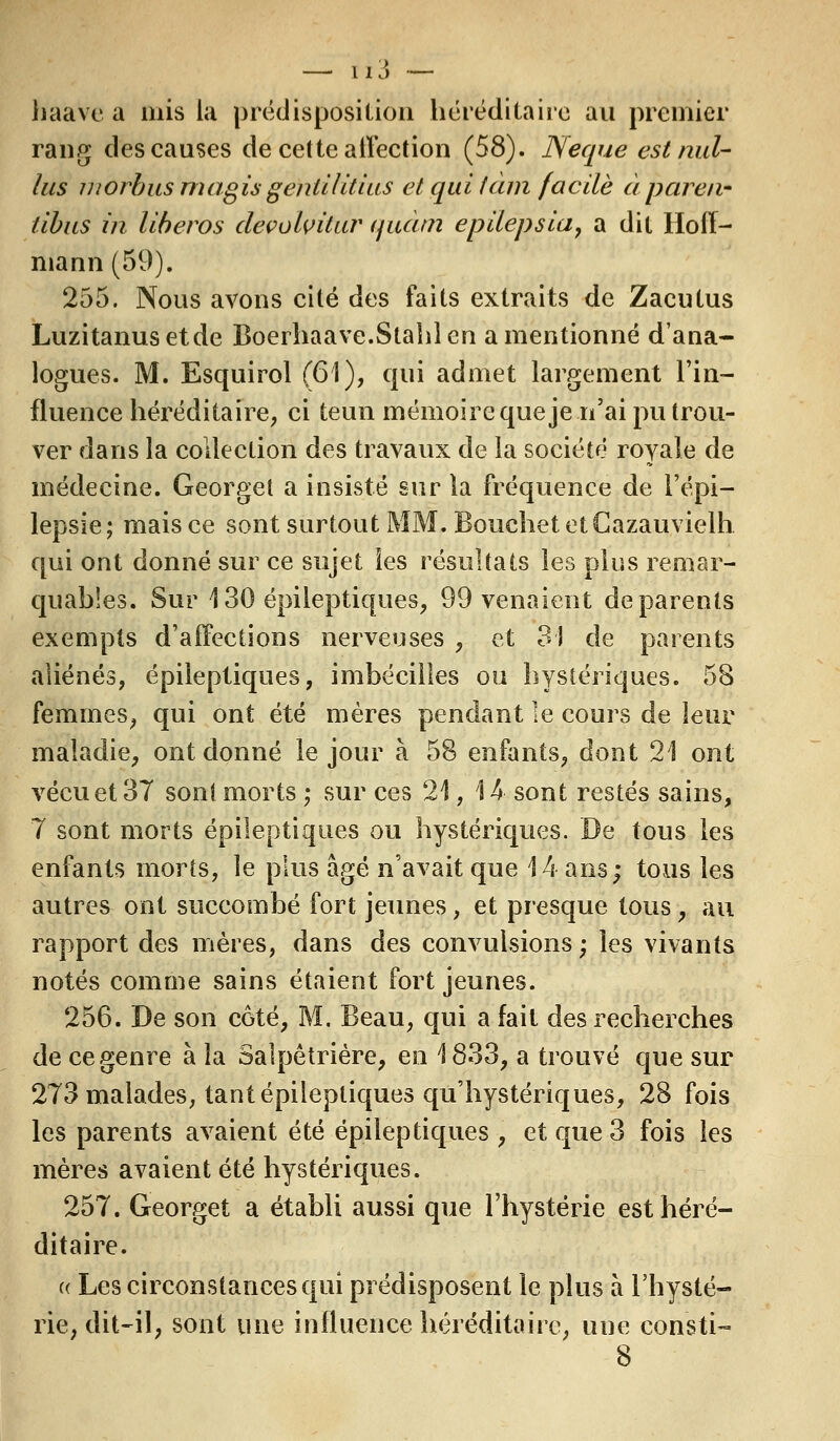 — îÏ3 — haavea mis la prédisposition héréditaire au premier rang des causes de cette affection (58). Neque est nul- lus inorbus mugis gentilitius et qui tàhi facile à pareil- tibus in liberos devolvitur <juàtn epilepsia, a dit Hoff- mann (59). 255. Nous avons cité des faits extraits de Zacutus Luzitanusetde Boerhaave.Stahlen a mentionné d'ana- logues. M. Esquirol (61), qui admet largement l'in- fluence héréditaire, ci teun mémoire que je n'ai pu trou- ver dans la collection des travaux de la société royale de médecine. Georget a insisté sur la fréquence de l'épi— lepsie ; mais ce sont surtout MM. Bouchet et Cazauvielh qui ont donné sur ce sujet les résultats les plus remar- quables. Sur 130 épileptiques, 99 venaient de parents exempts d'affections nerveuses , et 31 de parents aliénés, épileptiques, imbécilies ou hystériques. 58 femmes, qui ont été mères pendant le cours de leur maladie, ont donné le jour à 58 enfants, dont 21 ont vécu et 37 son! morts ; sur ces 21, 14 sont restés sains, 7 sont morts épileptiques ou hystériques. De tous les enfants morts, le plus âgé n'avait que 14 ans; tous les autres ont succombé fort jeunes, et presque tous, au rapport des mères, dans des convulsions ; les vivants notés comme sains étaient fort jeunes. 256. De son coté, M. Beau, qui a fait des recherches de ce genre à la Salpêtrière, en 1833, a trouvé que sur 273 malades, tant épileptiques qu'hystériques, 28 fois les parents avaient été épileptiques, et que 3 fois les mères avaient été hystériques. 257. Georget a établi aussi que l'hystérie est héré- ditaire. (( Les circonstances qui prédisposent le plus à l'hysté- rie, dit-il, sont une influence héréditaire, une consti-