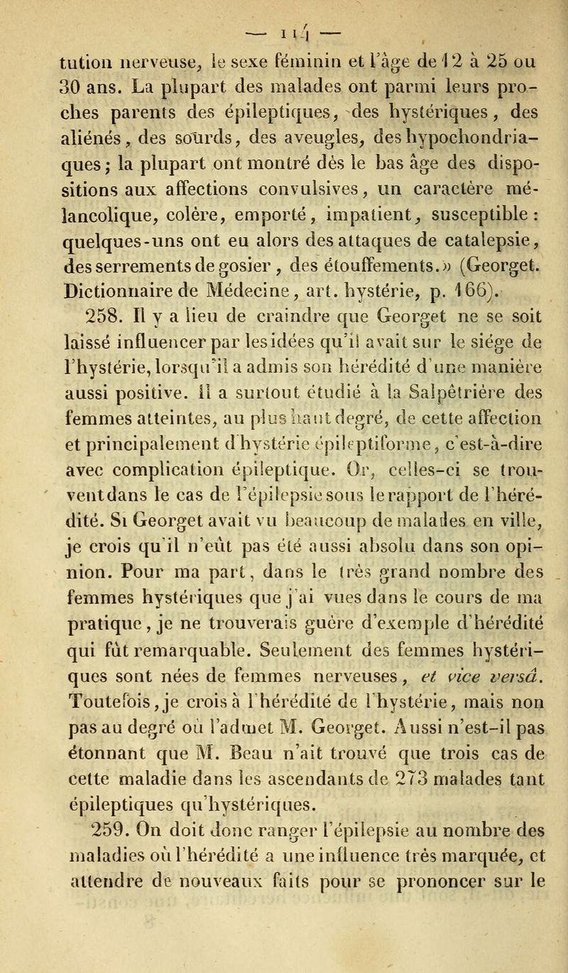 — i%4 - tution nerveuse, le sexe féminin et l'âge de 12 à 25 ou 30 ans. La plupart des malades ont parmi leurs pro- ches parents des épileptiques, des hystériques, des aliénésL des sourds, des aveugles, deshypochondria- ques; la plupart ont montré dès le bas âge des dispo- sitions aux affections convulsives, un caractère mé- lancolique, colère, emporté, impatient, susceptible: quelques-uns ont eu alors des attaques de catalepsie, des serrements de gosier , des étouffements.» (Georget. Dictionnaire de Médecine, art. hystérie, p. 166). 258. Il y a lieu de craindre que Georget ne se soit laissé influencer par lesidées qu'il avait sur le siège de l'hystérie, lorsqu'il a admis son hérédité dune manière aussi positive, il a surtout étudié à la Salpêtrière des femmes atteintes, au plus liant degré, de cette affection et principalement d'hystérie épileptiforme, c'est-à-dire avec complication épileptique. Or, celles-ci se trou- vent dans le cas de l'épi lepsie sous le rapport de l'héré- dité. Si Georget avait vu beaucoup de malades en ville, je crois qu'il n'eût pas été aussi absolu dans son opi- nion. Pour ma part, dans le 1res grand nombre des femmes hystériques que j'ai vues dans le cours de ma pratique, je ne trouverais guère d'exemple d'hérédité qui fut remarquable. Seulement des femmes hystéri- ques sont nées de femmes nerveuses, et vice versa. Toutefois,je croisa l'hérédité de l'hystérie, mais non pas au degré où l'admet M. Georget. Aussi n'est-il pas étonnant que M. Beau n'ait trouvé que trois cas de cette maladie dans les ascendants de 273 malades tant épileptiques qu'hystériques. 259. On doit donc ranger l'épilepsie au nombre des maladies où l'hérédité a une influence très marquée, et attendre de nouveaux faits pour se prononcer sur le