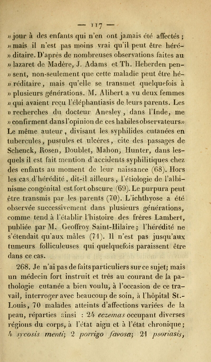 » jour à des enfants qui n'en ont jamais été affectés ; » mais il n'est pas moins vrai qu'il peut être héré- » ditaire. D'après de nombreuses observations faites au » lazaret de Madère, J. Adams et Th. Heberden pen- » sent, non-seulement que cette maladie peut être hé- »réditaire, mais qu'elle se transmet quelquefois à » plusieurs générations. M. Alibert a vu deux femmes )) qui avaient reçu l'éléphantiasis de leurs parents. Les » recherches du docteur Anesley , dans l'Inde, me » confirment dans l'opinion de ces habiles observateurs» Le même auteur, divisant les syphilides cutanées en tubercules, pustules et ulcères, cite des passages de Schenck, Piosen, Doublet, Manon, Hunter, dans les- quels il est fait mention d'accidents syphilitiques chez des enfants au moment de leur naissance (68). Hors les cas d'hérédité, dit-il ailleurs, l'étiologie de l'albi- nisme congénital est fort obscure (69). Le purpura peut être transmis par les parents (70). L'ichthyose a été observée successivement dans plusieurs générations, comme tend à l'établir l'histoire des frères Lambert, publiée par M. Geoffroy Saint-Hilaire ; l'hérédité ne s'étendait qu'aux mâles (71). Il n'est pas jusqu'aux tumeurs folliculeuses qui quelquefois paraissent être dans ce cas. 268. Je n'ai pas de faits particuliers sur ce sujet; mais un médecin fort instruit et très au courant de la pa- thologie cutanée a bien voulu, à l'occasion de ce tra- vail, interroger avec beaucoup de soin, à l'hôpital St.- Louis, 70 malades atteints d'affections variées de la peau, réparties ainsi : 24 eczémas occupant diverses régions du corps, à l'état aigu et à l'état chronique; 4 sycosis menti) 2 porrigo favosa) 21 psoriasis,
