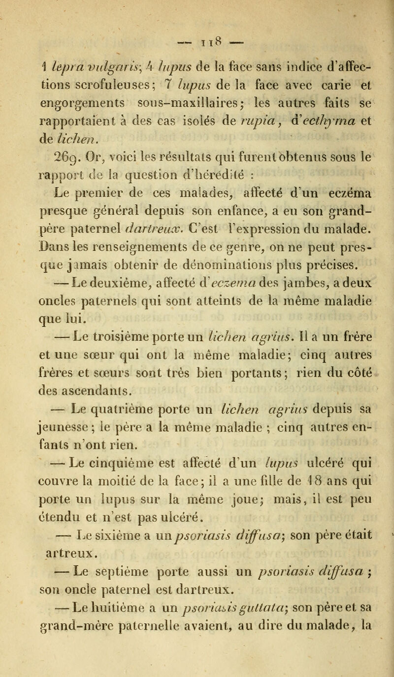 — 11 8 \ lepra vulgaris; k lupus de la face sans indice d'affec- tions scrofuleuses; 7 lupus de la face avec carie et engorgements sous-maxillaires; les autres faits se rapportaient à des cas isolés de rupia, à'ecthyrna et de lichen. 26g. Or, voici les résultats qui furent obtenus sous le rapport de la question d'hérédité : Le premier de ces malades, affecté d'un eczéma presque général depuis son enfance, a eu son grand- père paternel darlreuoc. C'est l'expression du malade. Dans les renseignements de ce genre, on ne peut pres- que jamais obtenir de dénominations plus précises. — Le deuxième, affecté à eczéma à^ jambes, a deux oncles paternels qui sont atteints de la même maladie que lui. — Le troisième porte un lichen agrius. Il a un frère et une sœur qui ont la même maladie; cinq autres frères et sœurs sont très bien portants; rien du côté des ascendants. — Le quatrième porte un lichen agrius depuis sa jeunesse ; le père a la même maladie ; cinq autres en- fants n'ont rien. —■ Le cinquième est affecté d'un lupus ulcéré qui couvre la moitié de la face; il a une fille de 18 ans qui porte un lupus sur la même joue; mais, il est peu étendu et n'est pas ulcéré. — Le sixième a un psoriasis diffusa; son père était artreux. — Le septième porte aussi un psoriasis diffusa ; son oncle paternel est dartreux. — Le huitième a un psoriads guttata; son père et sa grand-mère paternelle avaient, au dire du malade, la