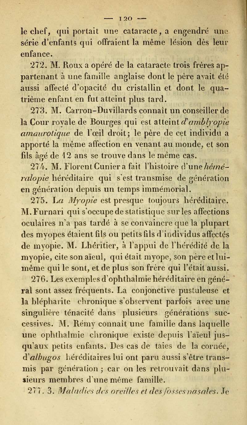 le chef, qui portait une cataracte, a engendré une série d'enfants qui offraient la même lésion dés leur enfance. 272. M. Pioux a opéré de la cataracte trois frères ap- partenant à une famille anglaise dont le père avait été aussi affecté d'opacité du cristallin et dont le qua- trième enfant en fut atteint plus tard. 273. M. Carron-Duviilards connaît un conseiller de la Cour royale de Bourges qui est atteint cTambfyopie amaurotique de l'œil droit; le père de cet individu a apporté la même affection en venant au monde, et son fils âgé de 12 ans se trouve dans le même cas. 274. M. Florent Cunier a fait l'histoire d'une hêmé- ralopie héréditaire qui s'est transmise de génération en génération depuis un temps immémorial. 275. La Myopie est presque toujours héréditaire. M.Furnarî qui s'occupe de statistique sur les affections oculaires n'a pas tardé à se convaincre que la plupart des myopes étaient fils ou petits fils d'individus affectés de myopie. M. Lhéritier, à l'appui de l'hérédité de la myopie, cite son aïeul, qui était myope, son père et lui- même qui le sont, et de plus son frère qui l'était aussi. 276. Les exemples d'ophthalmie héréditaire en géné- ral sont assez fréquents. La conjonctive pustuleuse et la blépharite chronique s'observent parfois avec une singulière ténacité dans plusieurs générations suc- cessives. M. Rémy connaît une famille dans laquelle une ophthalmie chronique existe depuis l'aïeul jus- qu'aux petits enfants. Des cas de taies de la cornée, à'albugos héréditaires lui ont paru aussi s'être trans- mis par génération; car on les retrouvait dans plu- sieurs membres d'une même famille. 277. 3. Maladies des oreilles et des fosses nasales. Je