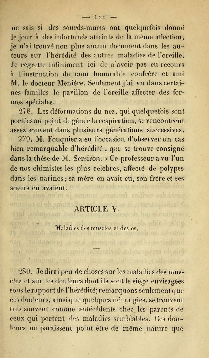 ï 21 — ne sais si dos sourds-muets ont quelquefois donné le jour à des infortunés atteints de la même affection, je n'ai trouvé non plus aucun document, dans les au- teurs sur l'hérédité des autres maladies de Toreille. Je regrette infiniment ici de n'avoir pas eu recours à l'instruction de mon honorable confrère et ami M. le docteur Menière. Seulement j'ai vu dans certai- nes familles le pavillon de l'oreille affecter des for- mes spéciales. 278. Les déformations du nez, qui quelquefois sont portées au point de gêner la respiration, se rencontrent assez souvent dans plusieurs générations successives. 279. M. Fouquiera eu l'occasion d'observer un cas bien remarquable d'hérédité , qui se trouve consigné dans la thèse de M. Sersiroa. « Ce professeur a vu l'un de nos chimistes les plus célèbres, affecté de polypes dans les narines; sa mère en avait eu, son frère et ses sœurs en avaient. ARTICLE V. Maladies des muscles et des os. 280. Je dirai peu de choses sur les maladies des mus- cles et sur les douleurs dont ils sont le siège envisagées sous le rapport de l'hérédité; remarquons seulement que ces douleurs, ainsi que quelques né' ralgies, se trouvent très souvent comme antécédents chez les parents de ceux qui portent des maladies semblables. Ces dou- leurs ne paraissent point être de même nature que