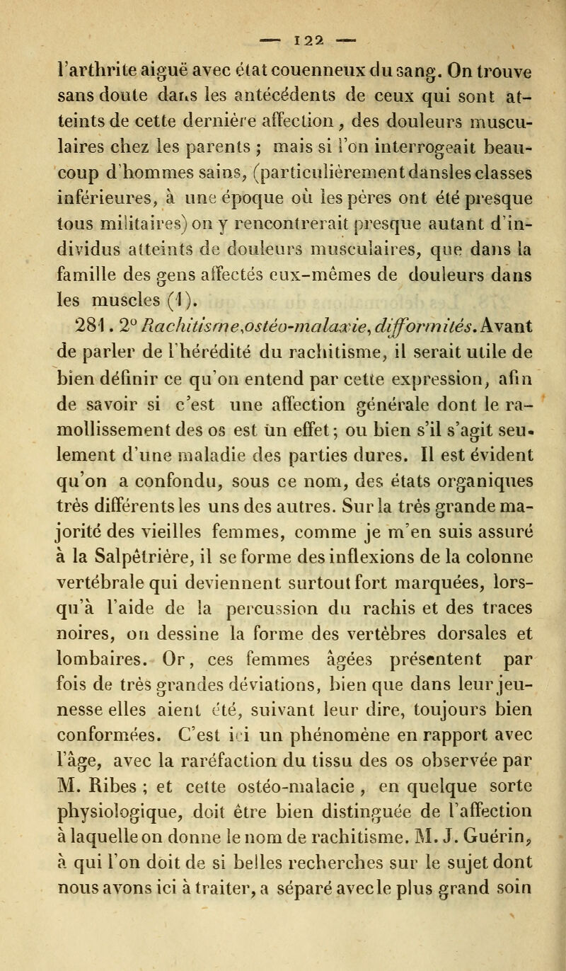 l'arthrite aiguë avec état couenneux du Gang. On trouve sans doute dans les antécédents de ceux qui sont at- teints de cette dernière affection, des douleurs muscu- laires chez les parents ; mais si l'on interrogeait beau- coup d'hommes sains, (particulièrementdansles classes inférieures, à une époque où les pères ont été presque tous militaires) on y rencontrerait presque autant d'in- dividus atteints de douleurs musculaires, que dans la famille des gens affectés eux-mêmes de douleurs dans les muscles (1). 281. 2° Rachitisme.ostèo-malaxie, difformités. Avant de parler de l'hérédité du rachitisme, il serait utile de bien définir ce qu'on entend par cette expression, afin de savoir si c'est une affection générale dont le ra- mollissement des os est un effet ; ou bien s'il s'agit seu- lement d'une maladie des parties dures. Il est évident qu'on a confondu, sous ce nom, des états organiques très différents les uns des autres. Sur la très grande ma- jorité des vieilles femmes, comme je m'en suis assuré à la Salpêtrière, il se forme des inflexions de la colonne vertébrale qui deviennent surtout fort marquées, lors- qu'à l'aide de la percussion du rachis et des traces noires, on dessine la forme des vertèbres dorsales et lombaires. Or, ces femmes âgées présentent par fois de très grandes déviations, bien que dans leur jeu- nesse elles aient été, suivant leur dire, toujours bien conformées. C'est ici un phénomène en rapport avec l'âge, avec la raréfaction du tissu des os observée par M. Ribes ; et cette ostéo-malacie , en quelque sorte physiologique, doit être bien distinguée de l'affection à laquelle on donne le nom de rachitisme. M. J. Guérin, à qui l'on doit de si belles recherches sur le sujet dont nous avons ici à traiter, a séparé avec le plus grand soin