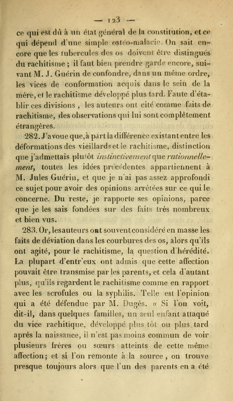— r23 _ ce qui est du à un état général de la constitution, et ce qui dépend dune simple ostéo-malacie. On sait en- core que les tubercules des os doivent être distingués du rachitisme ; il faut bien prendre garde encore, sui- vant M. J. Guérin de confondre, dans un même ordre, les vices de conformation acquis dans le sein de la mère, et le rachitisme développé plus tard. Faute d'éta- blir ces divisions , les auteurs ont cité comme faits de rachitisme, des observations qui lui sont complètement étrangères. 282. J'avoue que,à part la différence existant entre les déformations des vieillards et le rachitisme, distinction que j'admettais plutôt instinctivement que rationnelle- ment, toutes les idées précédentes appartiennent à M. Jules Guérin, et que je n'ai pas assez approfondi ce sujet pour avoir des opinions arrêtées sur ce qui le concerne. Du reste, je rapporte ses opinions, parce que je les sais fondées sur des faits très nombreux et bien vus. 283. Or,lesauteurs ont souvent considéré en masse les faits de déviation dans les courbures des os, alors qu'ils ont agité, pour le rachitisme, la question d'hérédité. La plupart d'entr'eux ont admis que cette affection pouvait être transmise parles parents, et cela d'autant plus, qu'ils regardent le rachitisme comme en rapport avec les scrofules ou la syphilis. Telle est l'opinion qui a été défendue par M. Dugès. « Si l'on voit, dit-il, dans quelques familles, un seul enfant attaqué du vice rachitique, développé plus tôt ou plus tard après la naissance, il n'est pas moins commun de voir plusieurs frères ou sœurs atteints de cette même affection; et si l'on remonte à la source, on trouve presque toujours alors que l'un des parents en a été