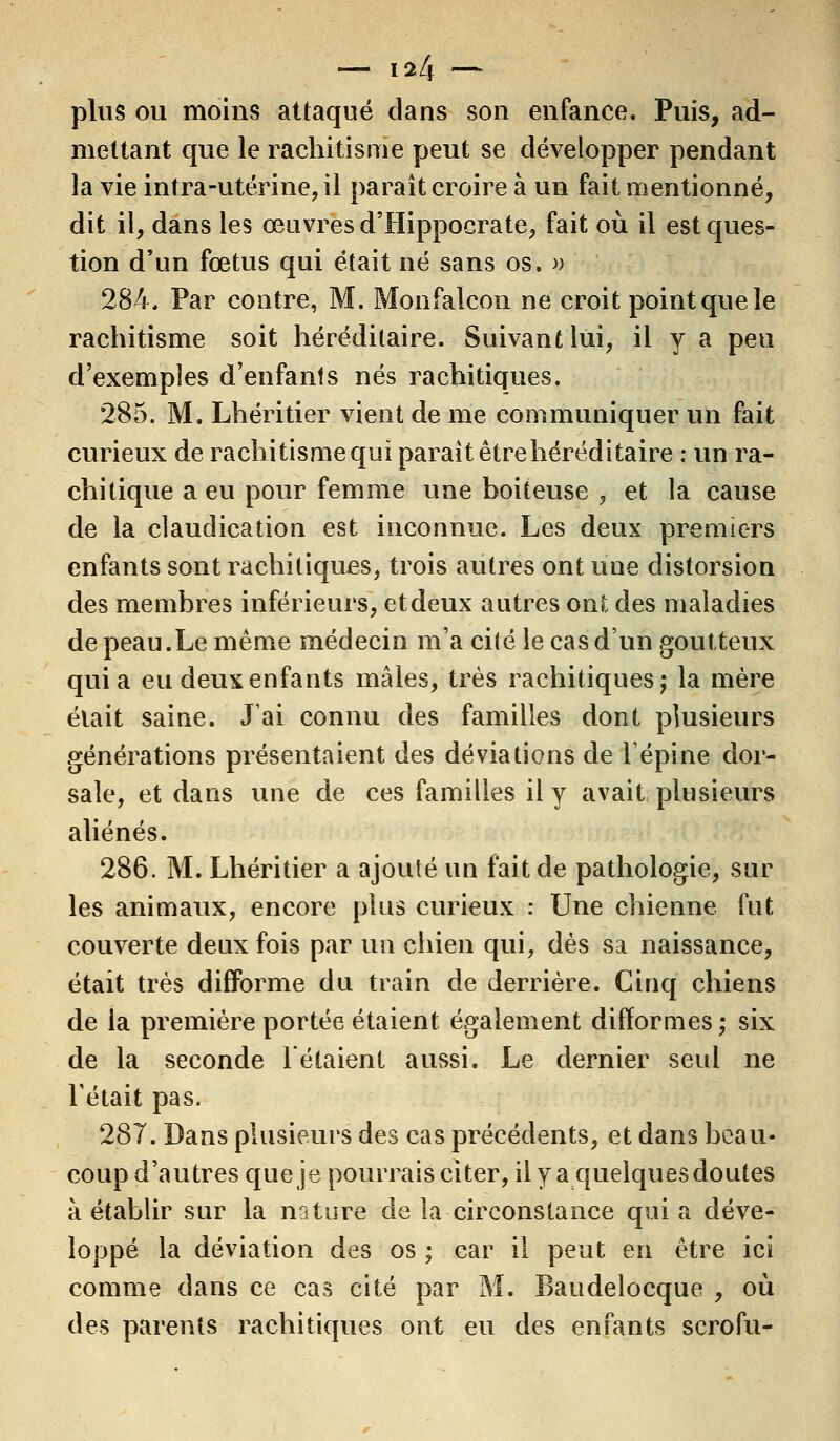 — \11\ — plus ou moius attaqué dans son enfance. Puis, ad- mettant que le rachitisme peut se développer pendant la vie intra-utérine, il paraît croire à un fait mentionné, dit il, dans les œuvres d'Hippocrate, fait où il est ques- tion d'un fœtus qui était né sans os. » 284. Par contre, M. Monfalcon ne croit point que le rachitisme soit héréditaire. Suivant lui, il y a peu d'exemples d'enfants nés rachitiques. 285. M. Lhéritier vient de me communiquer un fait curieux de rachitisme qui parait être héréditaire : un ra- chitique a eu pour femme une boiteuse , et la cause de la claudication est inconnue. Les deux premiers enfants sont rachitiques, trois autres ont une distorsion des membres inférieurs, et deux autres ont des maladies de peau.Le même médecin m'a cité le cas d'un goutteux quia eu deux enfants mâles, très rachitiques; la mère était saine. J'ai connu des familles dont plusieurs générations présentaient des déviations de l'épine dor- sale, et dans une de ces familles il y avait plusieurs aliénés. 286. M. Lhéritier a ajouté un fait de pathologie, sur les animaux, encore plus curieux : Une chienne fut couverte deux fois par un chien qui, dès sa naissance, était très difforme du train de derrière. Cinq chiens de la première portée étaient également difformes; six de la seconde Tétaient aussi. Le dernier seul ne Tétait pas. 287. Dans plusieurs des cas précédents, et dans beau- coup d'autres que je pourrais citer, il y a quelques doutes à établir sur la nature de la circonstance quia déve- loppé la déviation des os ; car il peut en être ici comme dans ce cas cité par M. Baudelocque , où des parents rachitiques ont eu des enfants scrofu-
