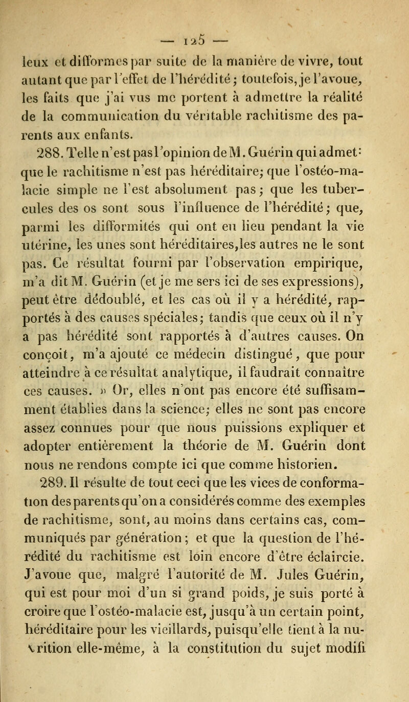 — i^5 — leux et difformes par suite de la manière de vivre, tout autant que par l'effet de l'hérédité ; toutefois, je l'avoue, les faits que j'ai vus me portent à admettre la réalité de la communication du véritable rachitisme des pa- rents aux enfants. 288. Telle n'est paslopinion de M. Guérin qui admet* que le rachitisme n'est pas héréditaire; que l'ostéo-ma- lacie simple ne l'est absolument pas; que les tuber- cules des os sont sous l'influence de l'hérédité; que, parmi les difformités qui ont eu lieu pendant la vie utérine, les unes sont héréditaires,les autres ne le sont pas. Ce résultat fourni par l'observation empirique, m'a dit M. Guérin (et je me sers ici de ses expressions), peut être dédoublé, et les cas où il y a hérédité, rap- portés à des causes spéciales; tandis que ceux où il n'y a pas hérédité sont rapportés à d'autres causes. On conçoit, m'a ajouté ce médecin distingué, que pour atteindre a ce résultat analytique, il faudrait connaître ces causes. » Or, elles n'ont pas encore été suffisam- ment établies dans la science; elles ne sont pas encore assez connues pour que nous puissions expliquer et adopter entièrement la théorie de M. Guérin dont nous ne rendons compte ici que comme historien. 289. Il résulte de tout ceci que les vices de conforma- tion des parents qu'on a considérés comme des exemples de rachitisme, sont, au moins dans certains cas, com- muniqués par génération ; et que la question de l'hé- rédité du rachitisme est loin encore d'être éclaircie. J'avoue que, malgré l'autorité de M. Jules Guérin, qui est pour moi d'un si grand poids, je suis porté à croire que l'ostéo-malacie est, jusqu'à un certain point, héréditaire pour les vieillards, puisqu'elle tient à la nu- trition elle-même, à la constitution du sujet modifi