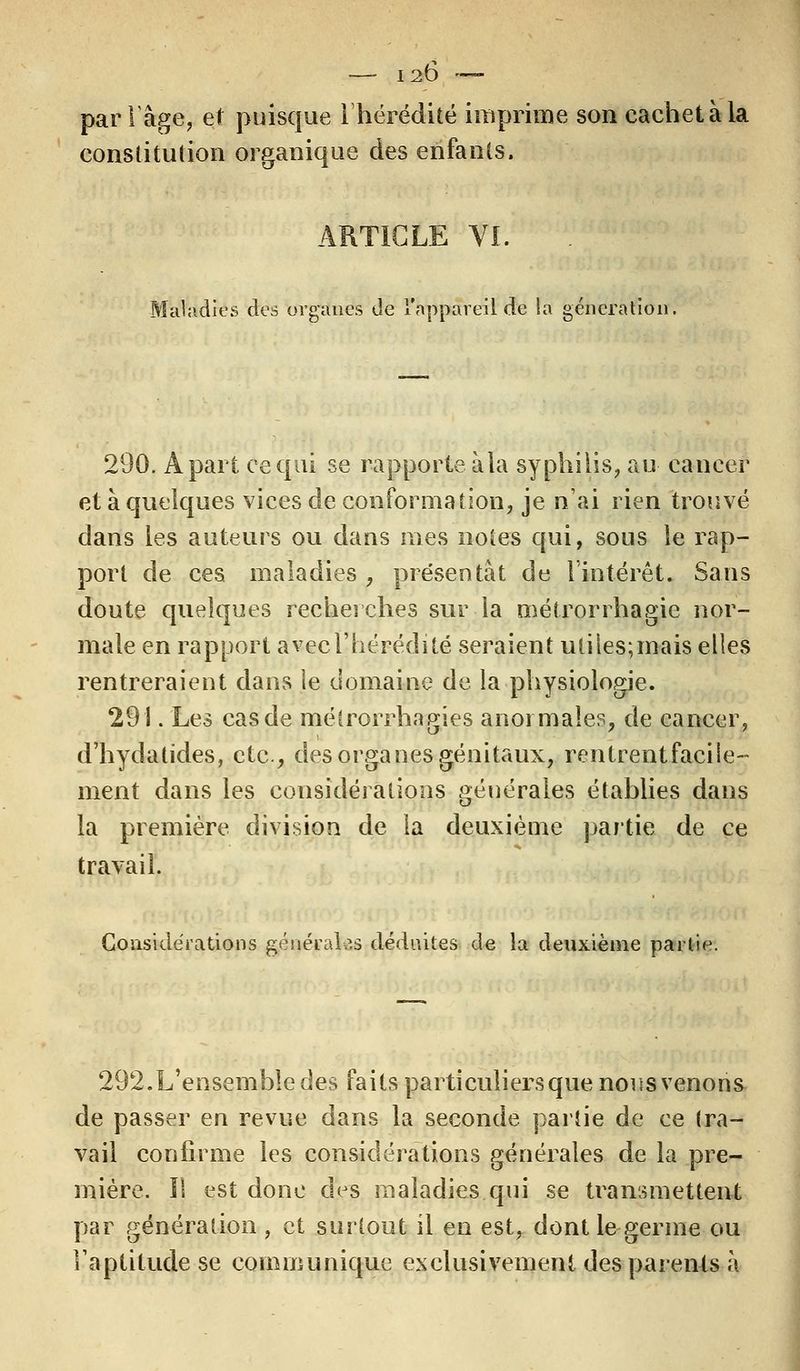 par Tâge, et puisque l'hérédité imprime son cachet à la constitution organique des enfants. ARTICLE VI. Maladies des organes de l'appareil de la génération. 290. À part ce qui se rapporte à la syphilis, au cancer et à quelques vices de conformation, je n'ai rien trouvé dans les auteurs ou dans mes noies qui, sous le rap- port de ces maladies , présentât de l'intérêt. Sans doute quelques recherches sur la niétrorrhagie nor- male en rapport avecl'hérédité seraient utiles;mais elles rentreraient dans le domaine de la physiologie. 291. Les cas de métrorrhagies anormales, de cancer, d'hydatides, etc., des organes génitaux, rentrent facile- ment dans les considérations générales établies dans la première division de la deuxième partie de ce travail. Considérations générales déduites de la deuxième partie. 292.L'ensembledes faits particuliers que nous venons de passer en revue dans la seconde partie de ce tra- vail confirme les considérations générales de la pre- mière. Il est donc des maladies qui se transmettent par génération , et surtout il en est, dont le germe ou l'aptitude se communique exclusivement des parents à