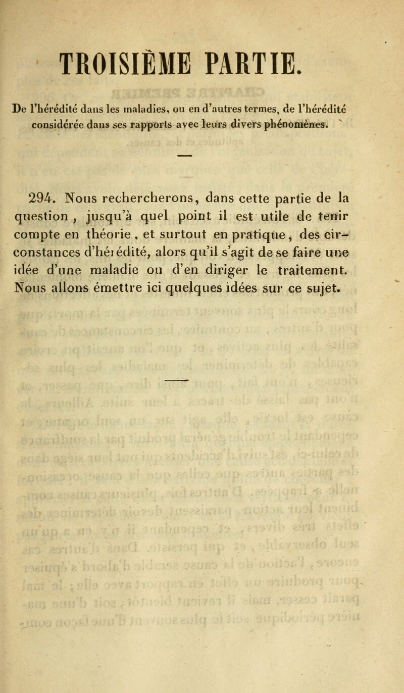 TROISIÈME PARTIE. De l'hérédité dans les maladies, ou en d'autres termes, de l'hérédité considérée dans ses rapports avec leurs divers phénomènes. 294. Nous rechercherons, clans cette partie de la question , jusqu'à quel point il est utile de tenir compte en théorie, et surtout en pratique, des cir- constances d'héi édité, alors qu'il s'agit de se faire une idée d'une maladie ou d'en diriger le traitement. Nous allons émettre ici quelques idées sur ce sujet.