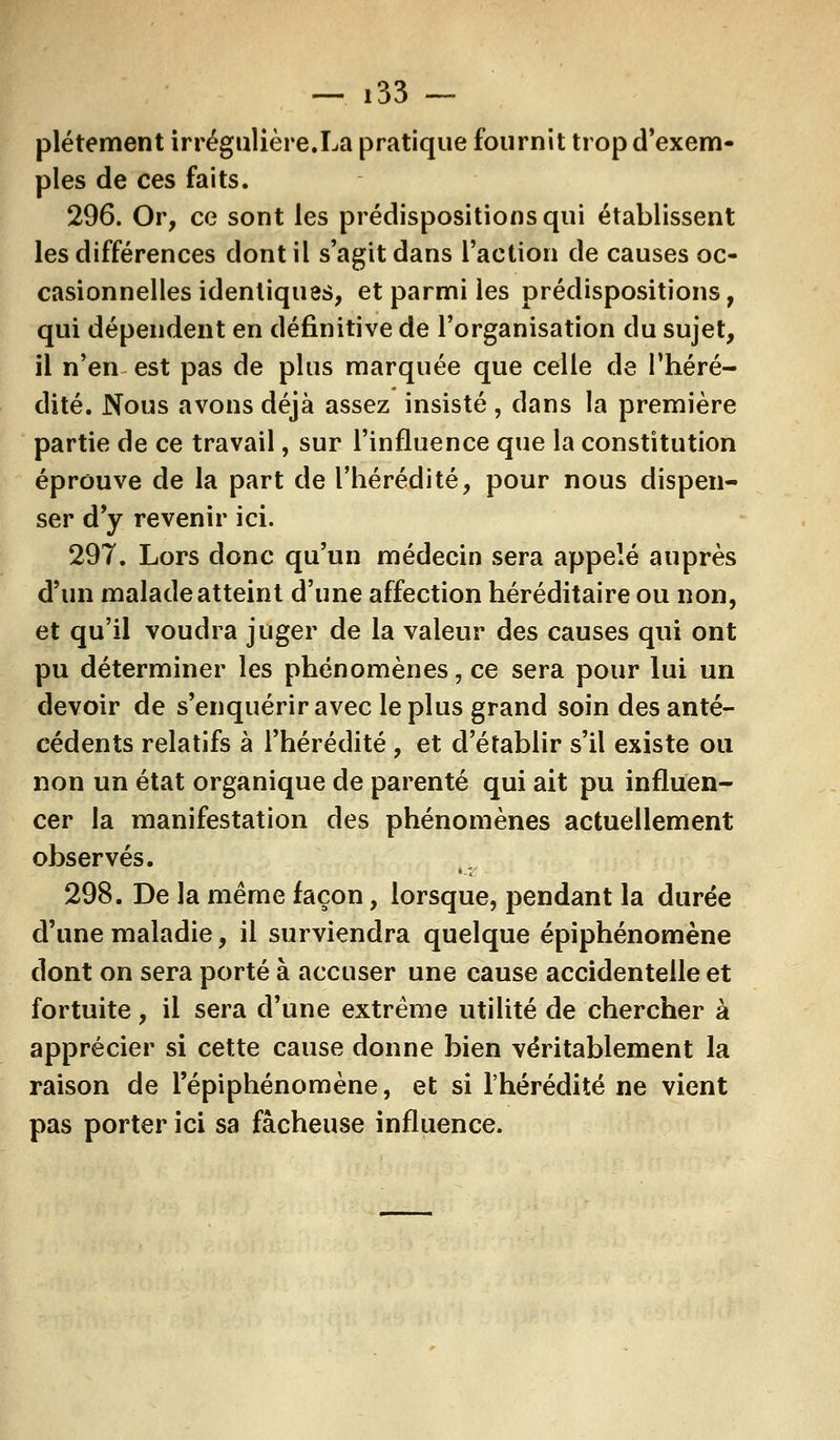 plétement irrégulière.La pratique fournit trop d'exem- ples de ces faits. 296. Or, ce sont les prédispositions qui établissent les différences dont il s'agit dans l'action de causes oc- casionnelles identiques, et parmi les prédispositions, qui dépendent en définitive de l'organisation du sujet, il n'en est pas de plus marquée que celle de l'héré- dité. Nous avons déjà assez insisté, dans la première partie de ce travail, sur l'influence que la constitution éprouve de la part de l'hérédité, pour nous dispen- ser d'y revenir ici. 297. Lors donc qu'un médecin sera appelé auprès d'un malade atteint d'une affection héréditaire ou non, et qu'il voudra juger de la valeur des causes qui ont pu déterminer les phénomènes, ce sera pour lui un devoir de s'enquérir avec le plus grand soin des anté- cédents relatifs à l'hérédité , et d'établir s'il existe ou non un état organique de parenté qui ait pu influen- cer la manifestation des phénomènes actuellement observés. 298. De la même façon, lorsque, pendant la durée d'une maladie, il surviendra quelque épiphénomène dont on sera porté à accuser une cause accidentelle et fortuite, il sera d'une extrême utilité de chercher à apprécier si cette cause donne bien véritablement la raison de l'épiphénomène, et si l'hérédité ne vient pas porter ici sa fâcheuse influence.