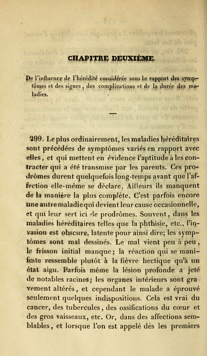 chapitre; deuxième. |)e J'influence de l'hérédité considérée sous le rapport des synip- tôinps et des signes ? des complications et de la durée des ma- ladies. 299. Le plus ordinairement, les maladies héréditaires sont précédées de symptômes variés en rapport avec elles, et qui mettent en évidence l'aptitude à les con- tracter qui a été transmise par les parents. Ces pro- dromes durent quelquefois long-temps avant que l'af- fection elle-même se déclare. Ailleurs ils manquent de la manière la plus complète. G'est parfois encore une autremaladiequi devient leur cause occasionnelle, et qui leur sert ici de prodromes. Souvent, dans les maladies héréditaires telles que la phthisie, etc., l'in- vasion est obscure, latente pour ainsi dire; les symp- tômes sont mal dessinés. Le mal vient peu à peu, le frisson initial manque; la réaction qui se mani- feste ressemble plutôt à la fièvre hectique qu'à un état aigu. Parfois même la lésion profonde a jeté de notables racines; les organes intérieurs sont gra vement altérés, et cependant le malade a éprouvé seulement quelques indispositions. Cela est vrai du cancer, des tubercules, des ossifications du cœur et des gros vaisseaux, etc. Or, dans des affections sem- blables, et lorsque l'on est appelé dès les premiers
