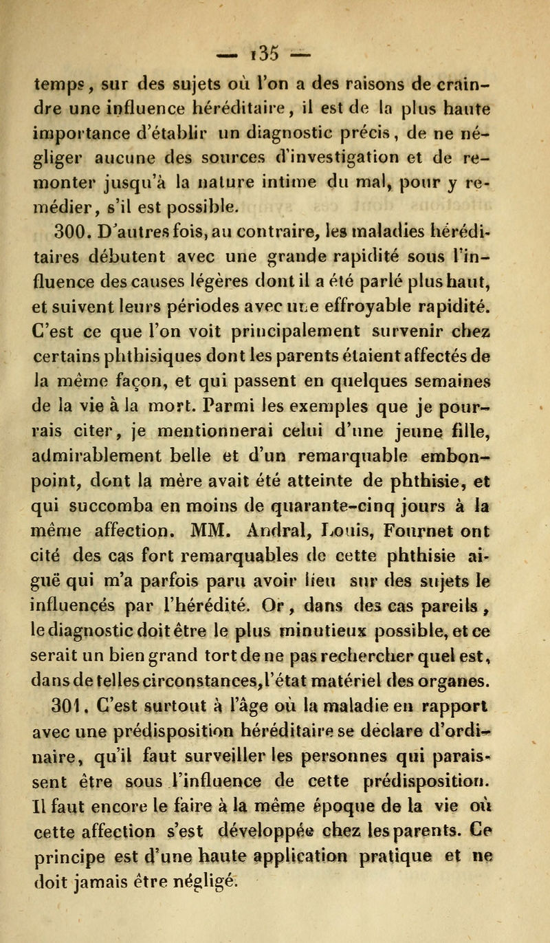 temps, sur des sujets où l'on a des raisons de crain- dre une influence héréditaire, il est de la plus haute importance d'établir un diagnostic précis, de ne né- gliger aucune des sources d'investigation et de re- monter jusqu'à la nature intime du mal, pour y re- médier, s'il est possible. 300. D'autres fois, au contraire, les maladies hérédi- taires débutent avec une grande rapidité sous l'in- fluence des causes légères dont il a été parlé plus haut, et suivent leurs périodes avec rite effroyable rapidité. C'est ce que l'on voit principalement survenir chez certains phthisiques dont les parents étaient affectés de la même façon, et qui passent en quelques semaines de la vie à la mort. Parmi les exemples que je pour- rais citer, je mentionnerai celui d'une jeune fille, admirablement belle et d'un remarquable embon- point, dont la mère avait été atteinte de phthisie, et qui succomba en moins de quarante-cinq jours à la même affection. MM. Àndral, Louis, Fournet ont cité des cas fort remarquables de cette phthisie ai- guë qui m'a parfois paru avoir lieu sur des sujets le influencés par l'hérédité. Or, dans des cas pareils, le diagnostic doit être le plus minutieux possible, et ce serait un bien grand tort de ne pas rechercher quel est, dansdetellescirconstances,l'état matériel des organes. 301. C'est surtout à 1 âge où la maladie en rapport avec une prédisposition héréditaire se déclare d'ordi«* naire, qu'il faut surveiller les personnes qui parais- sent être sous l'influence de cette prédisposition. Il faut encore le faire à la même époque de la vie où cette affection s'est développée chez les parents. Ce principe est d'une haute application pratique et ne doit jamais être négligé.