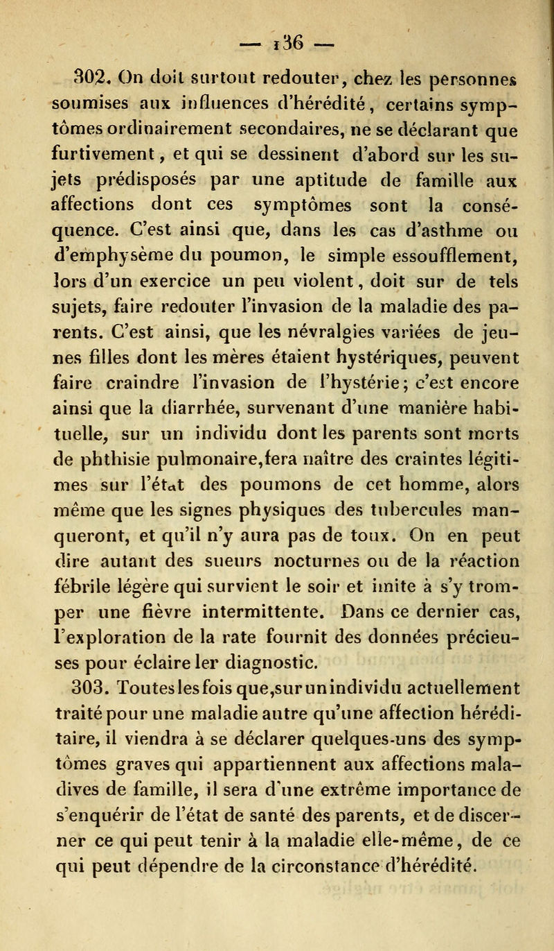 — j36 — 302. On doit surtout redouter, chez les personnes soumises aux influences d'hérédité, certains symp- tômes ordinairement secondaires, ne se déclarant que furtivement, et qui se dessinent d'abord sur les su- jets prédisposés par une aptitude de famille aux affections dont ces symptômes sont la consé- quence. C'est ainsi que, dans les cas d'asthme ou d'emphysème du poumon, le simple essoufflement, lors d'un exercice un peu violent, doit sur de tels sujets, faire redouter l'invasion de la maladie des pa- rents. C'est ainsi, que les névralgies variées de jeu- nes filles dont les mères étaient hystériques, peuvent faire craindre l'invasion de l'hystérie ; c'est encore ainsi que la diarrhée, survenant d'une manière habi- tuelle, sur un individu dont les parents sont morts de phthisie pulmonaire,fera naître des craintes légiti- mes sur l'état des poumons de cet homme, alors même que les signes physiques des tubercules man- queront, et qu'il n'y aura pas de toux. On en peut dire autant des sueurs nocturnes ou de la réaction fébrile légère qui survient le soir et imite à s'y trom- per une fièvre intermittente. Dans ce dernier cas, l'exploration de la rate fournit des données précieu- ses pour éclaire 1er diagnostic. 303. Touteslesfoisque,surunindividu actuellement traité pour une maladie autre qu'une affection hérédi- taire, il viendra à se déclarer quelques-uns des symp- tômes graves qui appartiennent aux affections mala- dives de famille, il sera d'une extrême importance de s'enquérir de l'état de santé des parents, et de discer- ner ce qui peut tenir à la maladie elle-même, de ce qui peut dépendre de la circonstance d'hérédité.