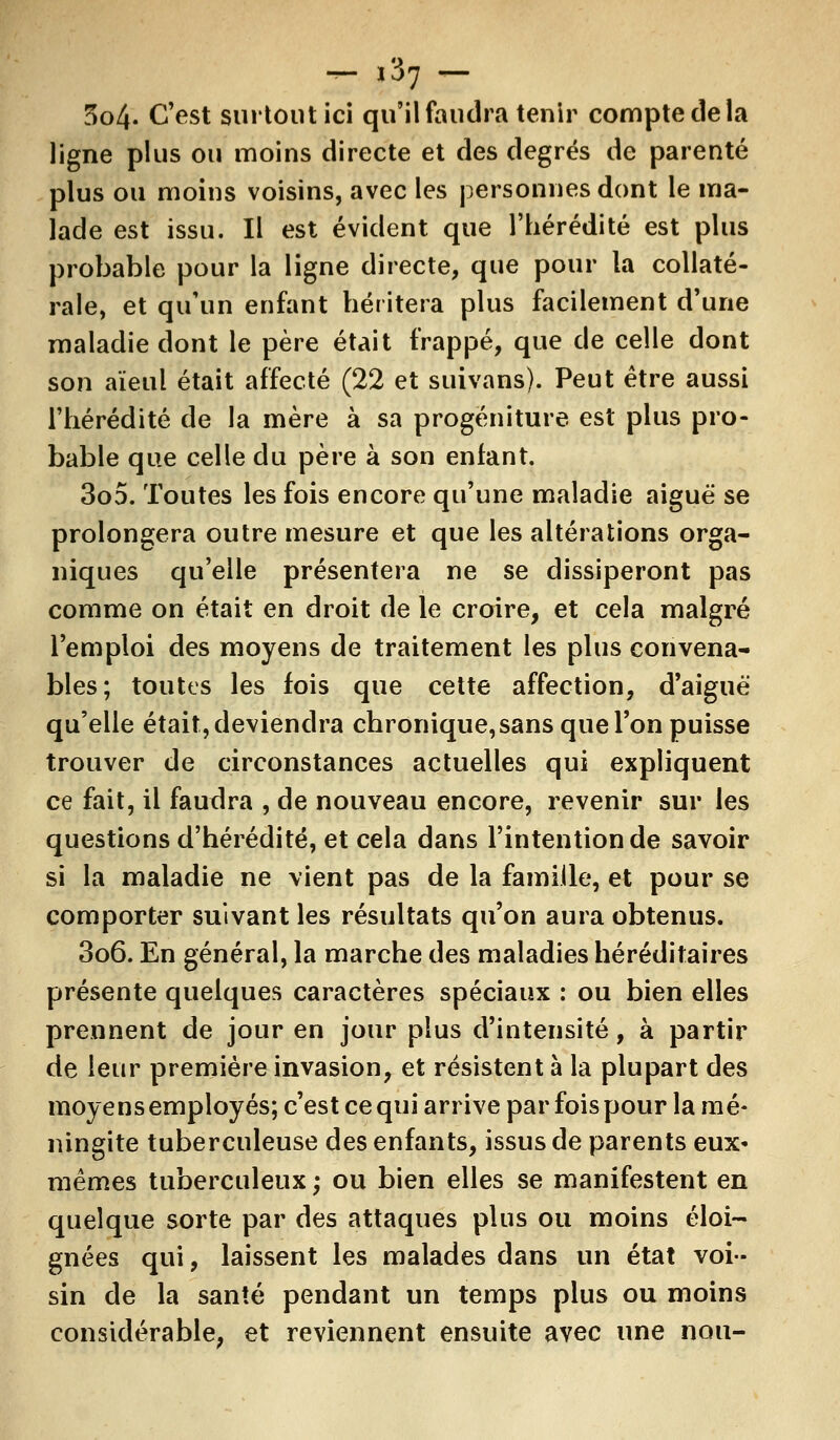 ,37 5o4- C'est surtout ici qu'il faudra tenir compte de la ligne plus ou moins directe et des degrés de parenté plus ou moins voisins, avec les personnes dont le ma- lade est issu. Il est évident que l'hérédité est plus probable pour la ligne directe, que pour la collaté- rale, et qu'un enfant héritera plus facilement d'une maladie dont le père était frappé, que de celle dont son aïeul était affecté (22 et suivans). Peut être aussi l'hérédité de la mère à sa progéniture est plus pro- bable que celle du père à son enfant. 305. Toutes les fois encore qu'une maladie aiguë se prolongera outre mesure et que les altérations orga- niques qu'elle présentera ne se dissiperont pas comme on était en droit de le croire, et cela malgré l'emploi des moyens de traitement les plus convena- bles; toutes les fois que cette affection, d'aiguë qu'elle était, deviendra chronique, sans que l'on puisse trouver de circonstances actuelles qui expliquent ce fait, il faudra , de nouveau encore, revenir sur les questions d'hérédité, et cela dans l'intention de savoir si la maladie ne vient pas de la famille, et pour se comporter suivant les résultats qu'on aura obtenus. 306. En général, la marche des maladies héréditaires présente quelques caractères spéciaux : ou bien elles prennent de jour en jour plus d'intensité, à partir de leur première invasion, et résistent à la plupart des moyens employés; c'est ce qui arrive par fois pour la mé- ningite tuberculeuse des enfants, issus de parents eux» mêmes tuberculeux ; ou bien elles se manifestent en quelque sorte par des attaques plus ou moins éloi- gnées qui, laissent les malades dans un état voi- sin de la santé pendant un temps plus ou moins considérable, et reviennent ensuite avec une non-