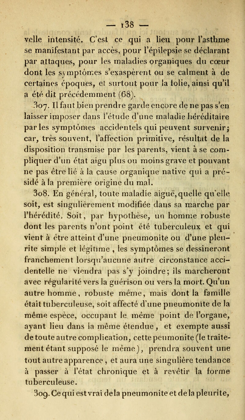 velle intensité. C'est ce qui a Heu pour l'asthme se manifestant par accès, pour l'épilepsie se déclarant par attaques, pour les maladies organiques du cœur dont les symptômes s'exaspèrent ou se calment à de certaines époques, et surtout pour ia tolie, ainsi qu'il a été dit précédemment (68). 307. Il faut bien prendre garde encore de ne pas s'en laisser imposer dans l'étude d'une maladie héréditaire parles symptômes accidentels qui peuvent survenir ; car, très souvent, l'affection primitive, résultat de la disposition transmise par les parents, vient à se com- pliquer d'un état aigu plus ou moins grave et pouvant ne pas être lié à ia cause organique native qui a pré- sidé à la première origine du mal. 308. En général, toute maladie aiguë,quelle qu'elle soit, est singulièrement modifiée dans sa marche par l'hérédité, Soit, par hypothèse, un homme robuste dont les parents n'ont point été tuberculeux et qui vient à être atteint d'une pneumonite ou d'une pieu- rite simple et légitime , les symptômes se dessineront franchement lorsqu'aucune autre circonstance acci- dentelle ne viendra pas s'y joindre; ils marcheront avec régularité vers la guérison ou vers la mort. Qu'un autre homme, robuste même, mais dont la famille était tuberculeuse, soit affecté d'une pneumonite de la même espèce, occupant le même point de l'organe, ayant lieu dans la même étendue, et exempte aussi de toute autre complication, cette peumonite (le traite- ment étant supposé le même), prendra souvent une tout autre apparence , et aura une singulière tendance à passer à l'état chronique et à revêtir la forme tuberculeuse. 309. Ce qui est vrai delà pneumonite et de la pleurite,