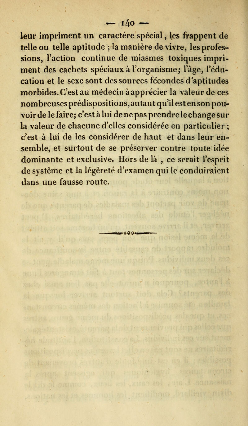 ■— i4o — leur impriment un caractère spécial, les frappent de telle ou telle aptitude ; la manière de vivre, les profes- sions, Faction continue de miasmes toxiques impri- ment des cachets spéciaux à l'organisme; l'âge, l'édu- cation et le sexe sont des sources fécondes d'aptitudes morbides. C'est au médecin à apprécier la valeur de ces nombreuses prédispositions,autant qu'il est en son pou- voir de le faire; c'est à lui de ne pas prendrele change sur la valeur de chacune d'elles considérée en particulier ; c'est à lui de les considérer de haut et dans leur en- semble, et surtout de se préserver contre toute idée dominante et exclusive. Hors de là , ce serait l'esprit de système et la légèreté d'examen qui le conduiraient dans une fausse route.