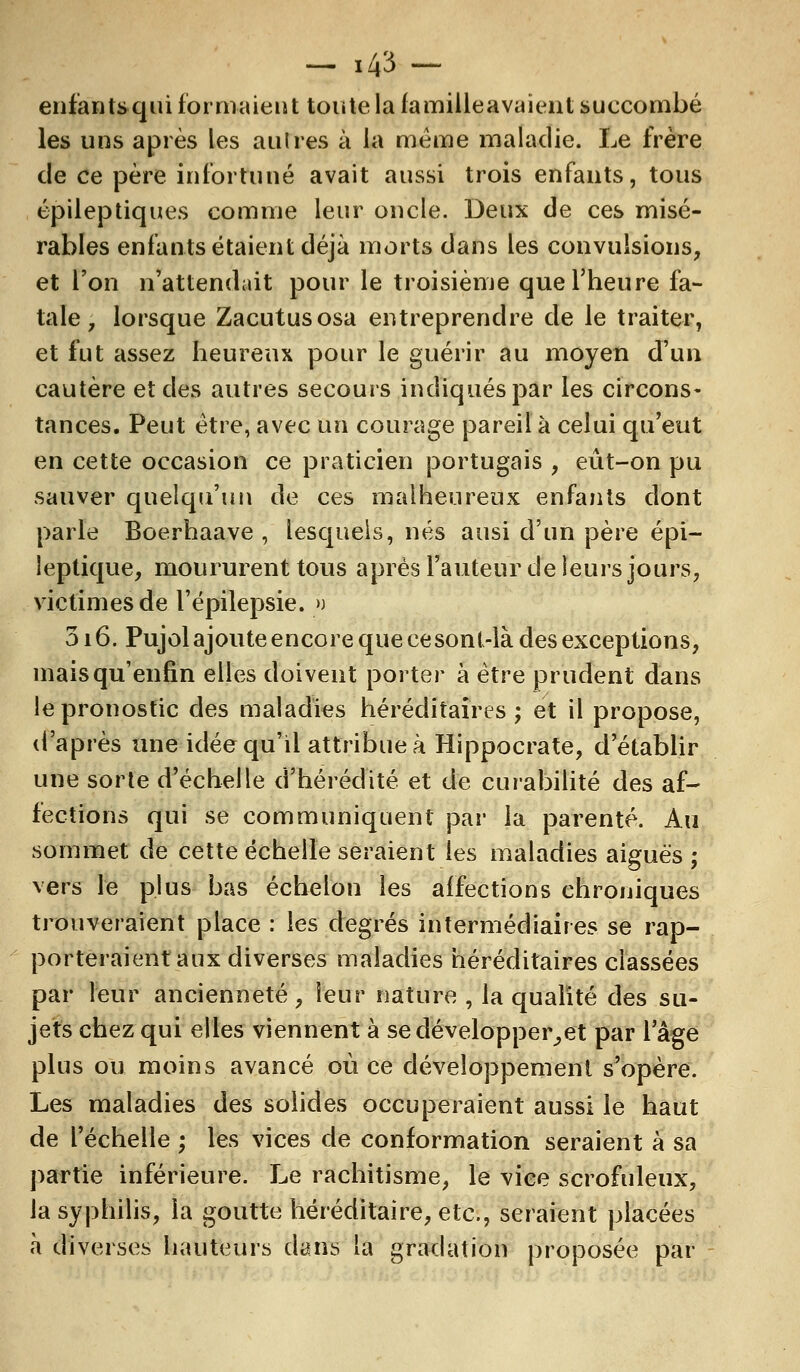 enfantsqui formaient toute la famiileavaient succombé les uns après les autres à la même maladie. Le frère de ce père infortuné avait aussi trois enfants, tous épileptiques comme leur oncle. Deux de ces misé- rables enfants étaient déjà morts dans les convulsions, et l'on n'attendait pour le troisième que l'heure fa- tale, lorsque Zacutusosa entreprendre de le traiter, et fut assez heureux pour le guérir au moyen d'un cautère et des autres secours indiqués par les circons- tances. Peut être, avec un courage pareil à celui qu'eut en cette occasion ce praticien portugais , eût-on pu sauver quelqu'un de ces malheureux enfants dont parle Boerhaave , lesquels, nés ausi d'un père épi— leptique, moururent tous après l'auteur de leurs jours, victimes de l'épilepsie. » 316. Pujolajoute encore que cesonl-là des exceptions, mais qu'enfin elles doivent porter à être prudent dans le pronostic des maladies héréditaires; et il propose, d'après une idée qu'il attribue à Hippocrate, d'établir une sorte d'échelle d'hérédité et de curabilité des af- fections qui se communiquent par la parenté. Au sommet de cette échelle seraient les maladies aiguës; vers le plus bas échelon les affections chroniques trouveraient place : les degrés intermédiaires se rap- porteraient aux diverses maladies héréditaires classées par leur ancienneté, leur nature , la qualité des su- jets chez qui elles viennent à se développer,et par l'âge plus ou moins avancé où ce développement s'opère. Les maladies des solides occuperaient aussi le haut de l'échelle ; les vices de conformation seraient à sa partie inférieure. Le rachitisme, le vice scrofuleux, la syphilis, la goutte héréditaire, etc., seraient placées à diverses hauteurs dans la gradation proposée par