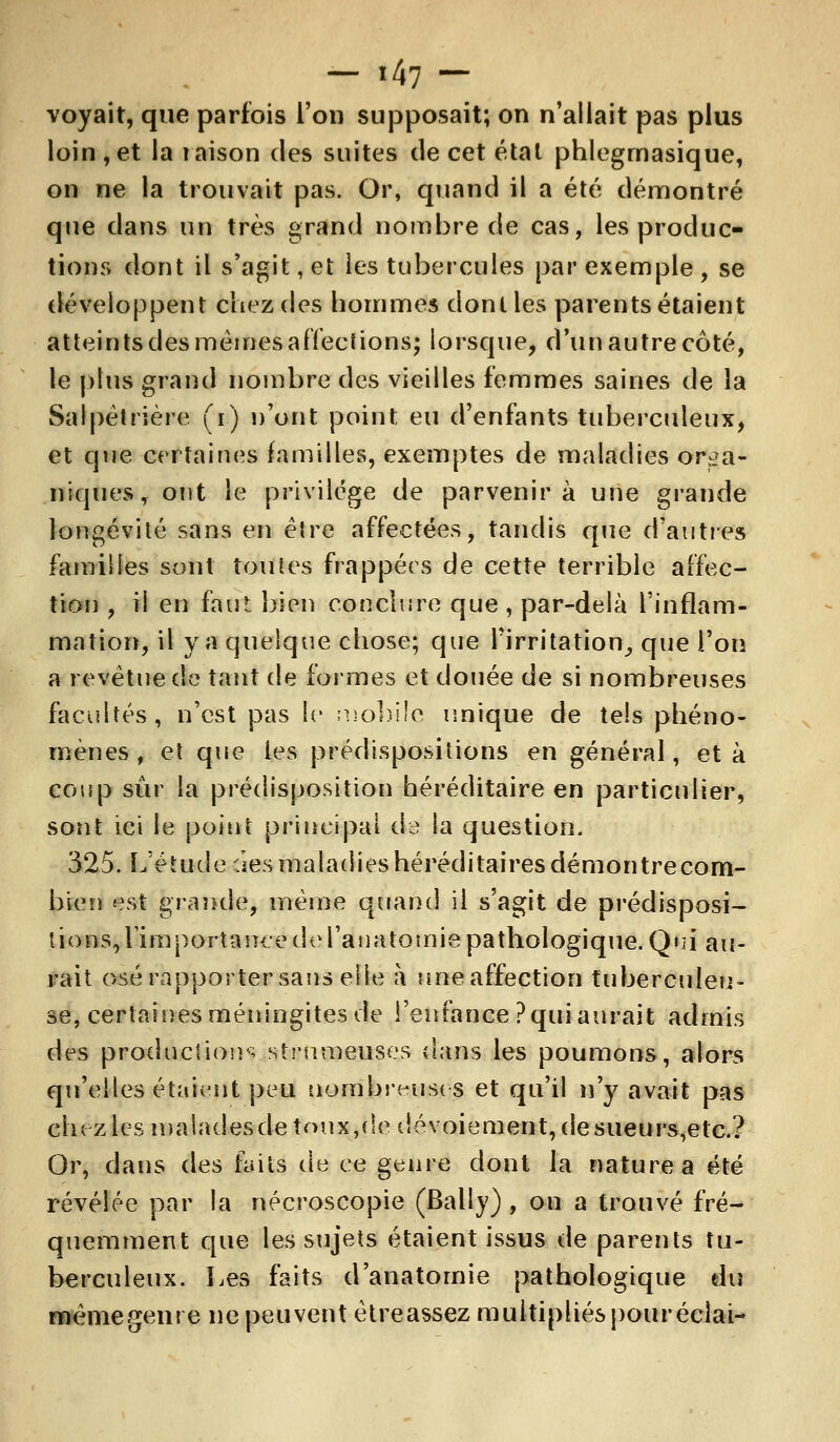 voyait, que parfois l'on supposait; on n'allait pas plus loin,et la raison des suites de cet étal phlegrnasique, on ne la trouvait pas. Or, quand il a été démontré que dans un très grand nombre de cas, les produc- tions dont il s'agit, et les tubercules par exemple, se développent chez des hommes dont les parents étaient atteints des mêmes affections; lorsque, d'un autre coté, le plus grand nombre des vieilles femmes saines de la Salpètrière (i) n'ont point eu d'enfants tuberculeux, et que certaines familles, exemptes de maladies orga- niques, ont le privilège de parvenir à une grande longévité sans en ëire affectées, tandis que d'autres families sont toutes frappées de cette terrible affec- tion , il en faut bien conclure que , par-delà l'inflam- mation, il y a quelque chose; que l'irritation, que l'on a revêtue de tant de formes et douée de si nombreuses facultés, n'est pas le mobile unique de tels phéno- mènes , et que les prédispositions en général, et à coup sûr la prédisposition héréditaire en particulier, sont ici le point principal de la question. 325. L'étude îles maladies héréditaires démontre com- bien est grande, même quand il s'agit de prédisposi- tions, rimportauce de rauatomie pathologique. Qni au- rait osé rapporter sans elle a une affection tuberculeu- se, certaines méningites de l'enfance ? qui aurait admis des production^ strumeuses dans les poumons, alors qu'elles étaient peu nombreuses et qu'il n'y avait pas ch( zlesmaladesdetoux,(!edévoiement,desueurs,etc.? Or, dans des faits de ce genre dont la nature a été révélée par la nécroscopie (Bally) , on a trouvé fré- quemment que les sujets étaient issus de parents tu- berculeux. Les faits d'anatomie pathologique du même genre ne peuvent ètreassez multipliés pouréclai-