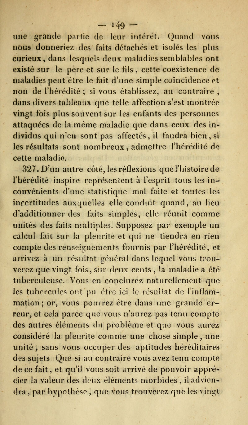 - M9 — une grande parlie de leur intérêt. Quand vous nous donneriez des faits détachés et isolés les plus curieux, dans lesquels deux maladies semblables ont existé sur le père et sur le fils , cette coexistence de maladies peut être le fait d'une simple coïncidence et non de l'hérédité; si vous établissez, au contraire , dans divers tableaux que telle affection s'est montrée vingt fois plus souvent sur les enfants des personnes attaquées de la même maladie que dans ceux des in- dividus qui n'en sont pas affectés, il faudra bien, si les résultats sont nombreux, admettre l'hérédité de cette maladie. 327. D'un autre côté, les réflexions que l'histoire de Thérédité inspire représentent à l'esprit tous les in- coirvénients d'une statistique mal faite et toutes les incertitudes auxquelles elle conduit quand, au lieu d'additionner des faits simples, elle réunit comme unités des faits multiples. Supposez par exemple un calcul fait sur la pleurite et qui ne tiendra en rien compte des renseignements fournis par l'hérédité, et arrivez à un résultat général dans lequel vous trou- verez que vingt fois, sur deux cents , la maladie a été tuberculeuse. Vous en conclurez naturellement que les tubercules ont pu être ici le résulSat de l'inflam- mation ; or, vous pourrez être dans une grande er- reur, et cela parce que vous n'aurez pas tenu compte des autres éléments du problème et que vous aurez considéré la pleurite comme une chose simple, une unité, sans vous occuper des aptitudes héréditaires des sujets Que si au contraire vous avez tenu compte de ce fait, et qu'il vous soit arrivé de pouvoir appré- cier la valeur des deux éléments morbides , il advien- dra j par hypothèse, que \*ous trouverez que les vingt