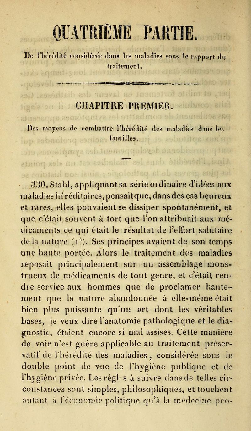 QUATRIÈME PARTIE. De l'hérédité considérée dans les maladies sous te rapport du traitement. CHAPITRE PREMIER. Des moyens de combattre l'hérédité des maladies d;uis le* familles 330.Stahl, appliquant sa série ordinaire d'idées aux maladies héréditaires, pensaitque, dans des cas heureux et rares, elles pouvaient se dissiper spontanément, et que c'était souvent à tort que l'on attribuait aux mé- dicaments ce qui était le résultat de l'effort salutaire delà nature (V). Ses principes avaient de son temps une haute portée. Alors le traitement des maladies reposait principalement sur un assemblage mons- trueux de médicaments de tout genre, et c'était ren- dre service aux hommes que de proclamer haute- ment que la nature abandonnée à elle-même était bien plus puissante qu'un art dont les véritables bases, je veux dire Tanatomie pathologique et le dia- gnostic, étaient encore si mal assises. Cette manière de voir n'est guère applicable au traitement préser- vatif de l'hérédité des maladies, considérée sous le double point de vue de l'hygiène publique et de l'hygiène privée. Lesrègh s à suivre dans de telles cir- constances sont simples, philosophiques, et touchent autant à l'économie politique qu'à la médecine pro-