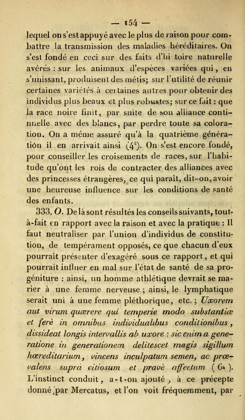 lequel on s'est appuyé avec le plus de raison pour com- battre la transmission des maladies héréditaires. On s'est fondé en ceci sur des faits d'hi toire naturelle avérés : sur les animaux d'espèces variées qui, en s'unissant, produisent des métis; sur Futilité de réunir certaines variétés à certaines autres pour obtenir des individus plus beaux et plus robustes; sur ce fait ; que la race noire finit, par suite de son alliance conti- nuelle avec des blancs, par perdre toute sa colora- tion. On a même assuré qu'à la quatrième généra- tiôn il en arrivait ainsi (44)- On s'est encore fondé, pour conseiller les croisements de races, sur l'habi- tude qu'ont les rois de contracter des alliances avec des princesses étrangères, ce qui paraît, dit-on, avoir une heureuse influence sur les conditions de santé des enfants. 333, O. De là sont résultés les conseils suivants, tout- à-fait en rapport avec la raison et avec la pratique : Il faut neutraliser par l'union d'individus de constitu- tion, de tempérament opposés, ce que chacun d'eux pourrait présenter d'exagéré sous ce rapport, et qui pourrait influer en mal sur l'état de santé de sa pro- géniture : ainsi, un homme athlétique devrait se ma- rier à une femme nerveuse ; ainsi, le lymphatique serait uni à une femme pléthorique, etc.; XJxorem aut virum quœrere qui temperie modo substaniiœ et ferè in omnibus individualibus conditionihus, dissideat longis intervallis ab uxore : sic enim a gene- ratione in generationem delitescet magis sigillutn hœreditarium 9 vincens inculpatum semen, ac prœ- valens suprà çitiosum et pravè affectum ( 6* ). L'instinct conduit, a-1-on ajouté , à ce précepte donné spar Mercatus, et l'on voit fréquemment, par
