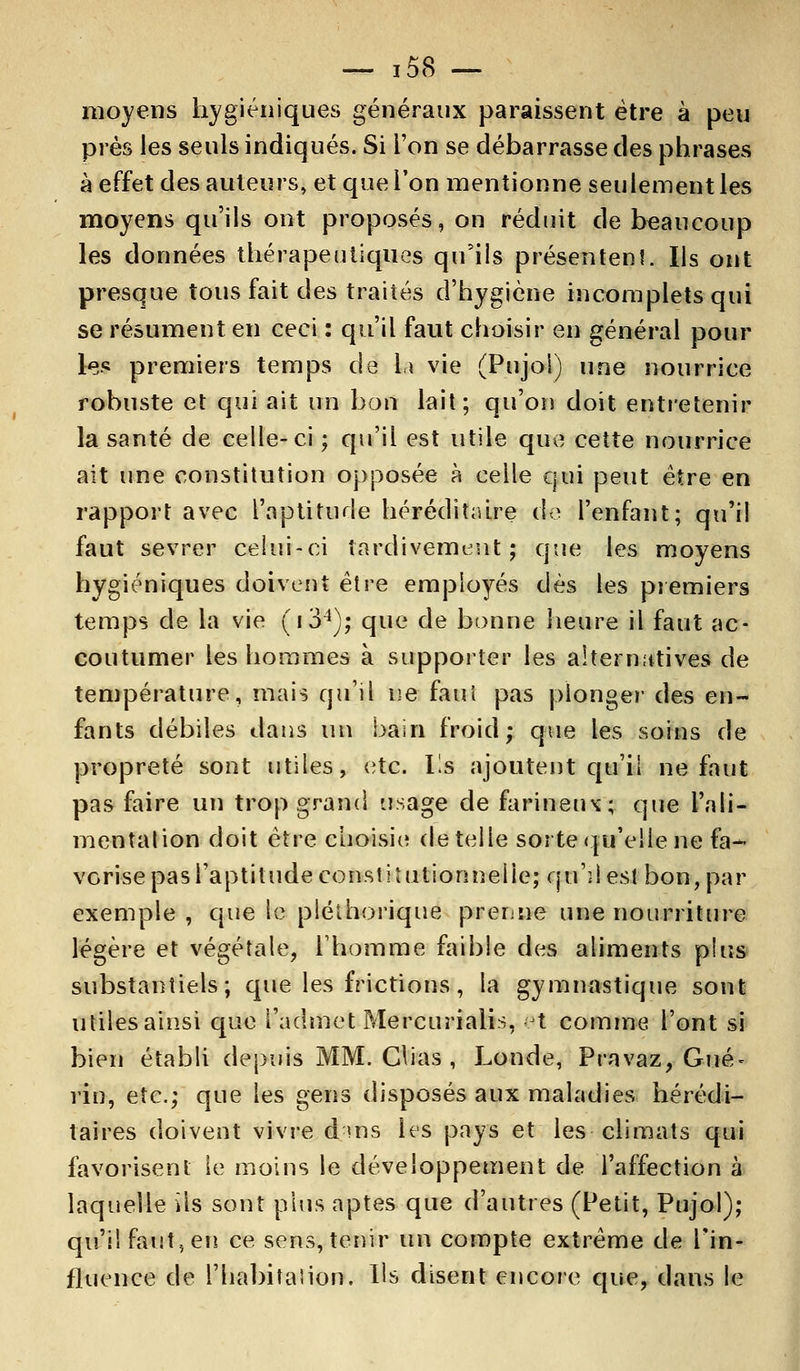 moyens hygiéniques généraux paraissent être à peu près les seuls indiqués. Si l'on se débarrasse des phrases à effet des auteurs, et que l'on mentionne seulement les moyens qu'ils ont proposés, on réduit de beaucoup les données thérapeutiques qu'ils présentent. Ils ont presque tous fait des traités d'hygiène incomplets qui se résument en ceci : qu'il faut choisir en général pour les premiers temps de la vie (Pujol) une nourrice robuste et qui ait un bon lait; qu'on doit entretenir la santé de celle-ci ; qu'il est utile que cette nourrice ait une constitution opposée à celle qui peut être en rapport avec l'aptitude héréditaire de l'enfant; qu'il faut sevrer celui-ci tardivement; que les moyens hygiéniques doivent être employés dès les premiers temps de la vie (i34); que de bonne heure il faut ac- coutumer les hommes à supporter les alternatives de température, mais qu'il ne faut pas plonger des en- fants débiles dans un bain froid; que les soins de propreté sont utiles, etc. Ils ajoutent qu'il ne faut pas faire un trop grand usage de farineux; que l'ali- mentalion doit être choisie dételle soi te qu'elle ne fa- vorise pas l'aptitude constitutionnelle; qu'îles! bon, par exemple, que le pléthorique prenne une nourriture légère et végétale, l'homme faible des aliments plus substantiels; que les frictions, la gymnastique sont utiles ainsi que l'admet Mercurialis, et comme l'ont si bien établi depuis MM. Chas , Londe, Pravaz, Gué- rin, etc.; que les gens disposés aux maladies hérédi- taires doivent vivre d ms les pays et les climats qui favorisent le moins le développement de l'affection à laquelle Us sont plus aptes que d'autres (Petit, Pujol); qu'il faut, en ce sens, tenir un compte extrême de l'in- fluence de l'habitaiion. Ils disent encore que, dans le
