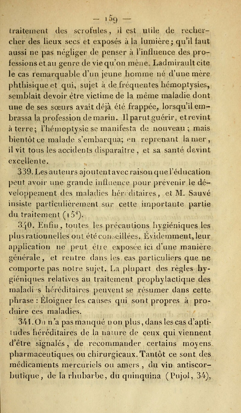 - '59 traitement des scrofules, il est ulile de recher- cher des lieux secs et exposés à la lumière; qu'il faut aussi ne pas négliger de penser à l'influence des pro- fessions et au genre de vie qu'on mène. Ladmiraultcite le cas remarquable d'un jeune homme né d'une mère phthisique et qui, sujet à de fréquentes hémoptysies, semblait devoir être victime de la même maladie dont une de ses sœurs avait déjà été frappée, lorsqu'il em- brassa la profession de marin. Il parut guérir, et revint à terre; l'hémoptysie se manifesta de nouveau; mais bientôt ce malade s'embarqua; en reprenant la mer , il vit tous les accidents disparaître , et sa santé devint excellente. 339. Les auteurs ajoutent avec raison que l'éducation peut avoir une grande influence pour prévenir le dé- veloppement des maladies héréditaires, et M. Sauvé insiste particulièrement sur cette importante partie du traitement (i54). 3/(0. Enfin, toutes les précautions hygiéniques les plus rationnelles ont été conseillées, Evidemment, leur application ne peut être exposée ici d'une manière générale, et rentre dans les cas particuliers que ne comporte pas notre Sujet. La plupart des règles hy- giéniques relatives au traitement prophylactique des rnaîadi s héréditaires peuvent se résumer dans cette phrase : Eloigner les causes qui sont propres à pro- duire ces maladies. 341.On n'a pas manqué non plus, dans les cas d'apti- tudes héréditaires de la naiure de ceux qui viennent d'être signalés, de recommander certains moyens pharmaceutiques ou chirurgicaux. Tantôt ce sont des médicaments mercuriels ou amers , du vin antiscor- butique, de la rhubarbe, du quinquina (Pujol, 34),