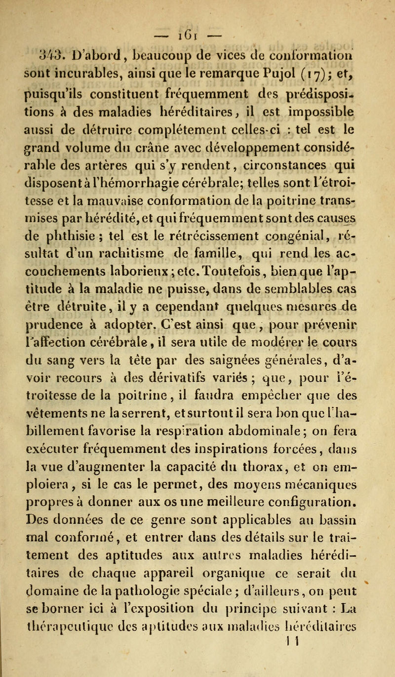 343. D'abord, beaucoup de vices de conformation sont incurables, ainsi que le remarque Pujol (17); et, puisqu'ils constituent fréquemment des prédisposi- tions à des maladies héréditaires, il est impossible aussi de détruire complètement celles-ci : tel est le grand volume du crâne avec développement considé- rable des artères qui s'y rendent, circonstances qui disposent à Thémorrhagie cérébrale; telles sont Tétroi- tesse et la mauvaise conformation de la poitrine trans- mises par hérédité, et qui fréquemment sont des causes de phthisie ; tel est le rétrécissement congénial, ré- sultat d'un rachitisme de famille, qui rend les ac- couchements laborieux; etc. Toutefois, bien que l'ap- titude à la maladie ne puisse, dans de semblables cas être détruite, il y a cependant quelques mesurés xle prudence à adopter. C'est ainsi que, pour prévenir l'affection cérébrale, il sera utile de modérer le cours du sang vers la tète par des saignées générales, d'a- voir recours à des dérivatifs variés; que, pour i'é- troitesse de la poitrine, il faudra empêcher que des vêtements ne la serrent, et surtout il sera bon que l'ha- billement favorise la respiration abdominale; on fera exécuter fréquemment des inspirations forcées, dans la vue d'augmenter la capacité du thorax, et on em- ploiera, si le cas le permet, des moyens mécaniques propres à donner aux os une meilleure configuration. Des données de ce genre sont applicables au bassin mal conformé, et entrer dans des détails sur le trai- tement des aptitudes aux autres maladies hérédi- taires de chaque appareil organique ce serait du domaine de la pathologie spéciale; d'ailleurs, on peut se borner ici à l'exposition du principe suivant : La thérapeutique des aptitudes aux maladies héréditaires 1 1
