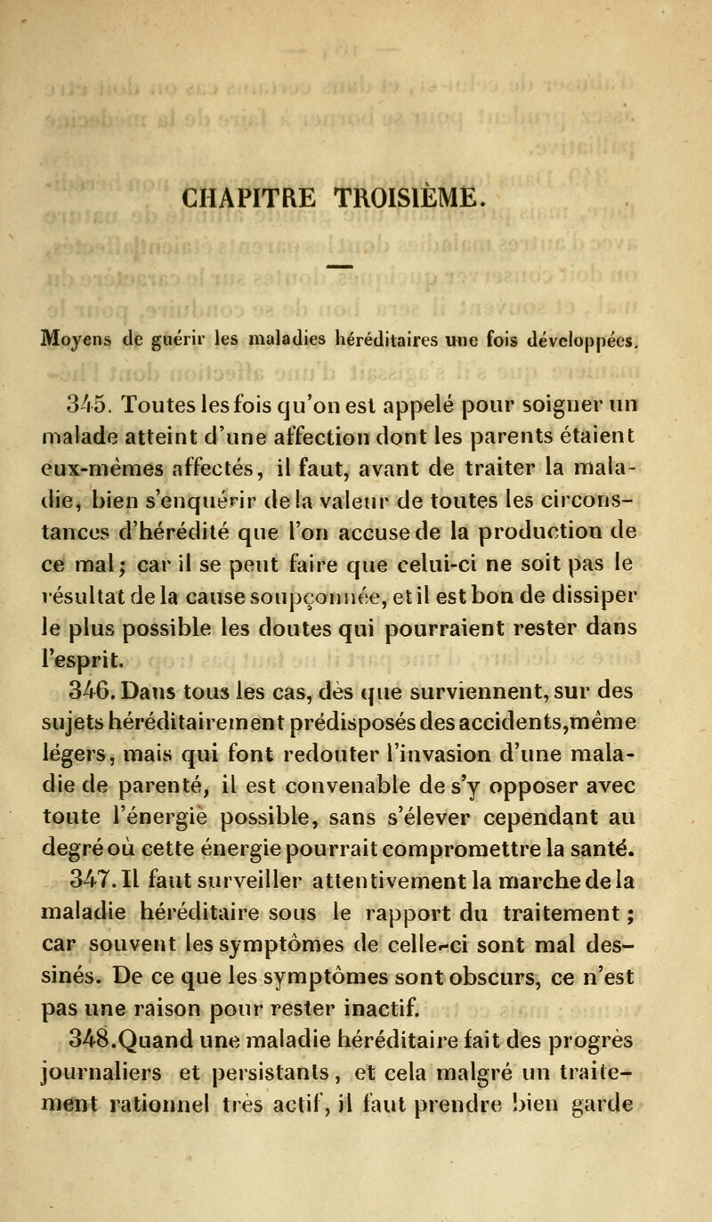 CHAPITRE TROISIEME. Moyens de guérir les maladies héréditaires une fois développées. 345. Toutes les fois qu'on est appelé pour soigner un malade atteint d'une affection dont les parents étaient eux-mêmes affectés, il faut, avant de traiter la mala- die, bien s'enquérir de !a valeur de toutes les circons- tances d'hérédité que l'on accuse de la production de ce mal; car il se peut faire que celui-ci ne soit pas le résultat de la cause soupçonnée, et il est bon de dissiper le plus possible les doutes qui pourraient rester dans l'esprit. 346. Dans tous les cas, dès que surviennent, sur des sujets héréditairement prédisposés des accidents,mème légers, mais qui font redouter l'invasion d'une mala- die de parenté, il est convenable de s'y opposer avec toute l'énergie possible, sans s'élever cependant au degré où cette énergie pourrait compromettre la santé. 347.11 faut surveiller attentivement la marche de la maladie héréditaire sous le rapport du traitement ; car souvent les symptômes de celler-ci sont mal des- sinés. De ce que les symptômes sont obscurs, ce n'est pas une raison pour rester inactif. 348.Quand une maladie héréditaire fait des progrès journaliers et persistants, et cela malgré un traite- ment rationnel très actif, il faut prendre bien garde