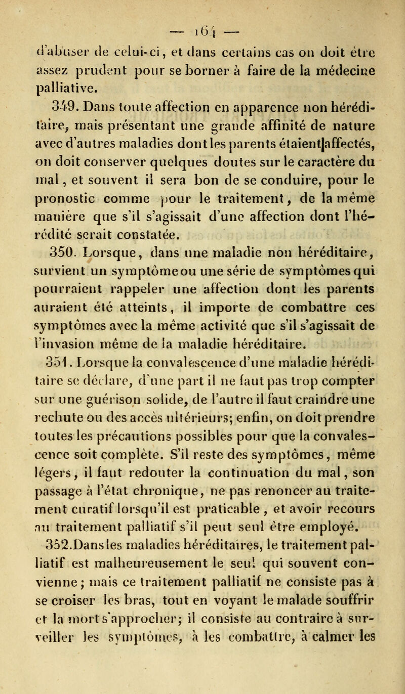 ci abuser de celui-ci, et clans certains cas on doit être assez prudent pour se borner à faire de la médecine palliative. 349. Dans toute affection en apparence non hérédi- taire, mais présentant une grande affinité de nature avec d'autres maladies dont les parents étaient|affectés, on doit conserver quelques doutes sur le caractère du mal, et souvent il sera bon de se conduire, pour le pronostic comme pour le traitement, de la même manière que s'il s'agissait d'une affection dont l'hé- rédité serait constatée. 350. Lorsque, dans une maladie non héréditaire, survient un symptômeou une série de symptômes qui pourraient rappeler une affection dont les parents auraient été atteints, il importe de combattre ces symptômes avec la même activité que s'il s'agissait de l'invasion même de la maladie héréditaire. 351. Lorsque la convalescence d'une maladie hérédi- taire se déclare, d'une part il ne faut pas trop compter sur une guérison solide, de l'autre il faut craindre une rechute ou des accès ultérieurs; enfin, on doit prendre toutes les précautions possibles pour que la convales- cence soit complète. S'il reste des symptômes, même légers, il faut redouter la continuation du mal, son passage à l'état chronique, ne pas renoncer au traite- ment curatif lorsqu'il est praticable , et avoir recours au traitement palliatif s'il peut seul être employé. 352.Dans les maladies héréditaires, le traitement pal- liatif est malheureusement le seul qui souvent con- vienne; mais ce traitement palliatif ne consiste pas à se croiser les bras, tout en voyant le malade souffrir et la mort s'approcher; il consiste au contraire à sur- veiller les symptômes, à les combattre, à calmer les