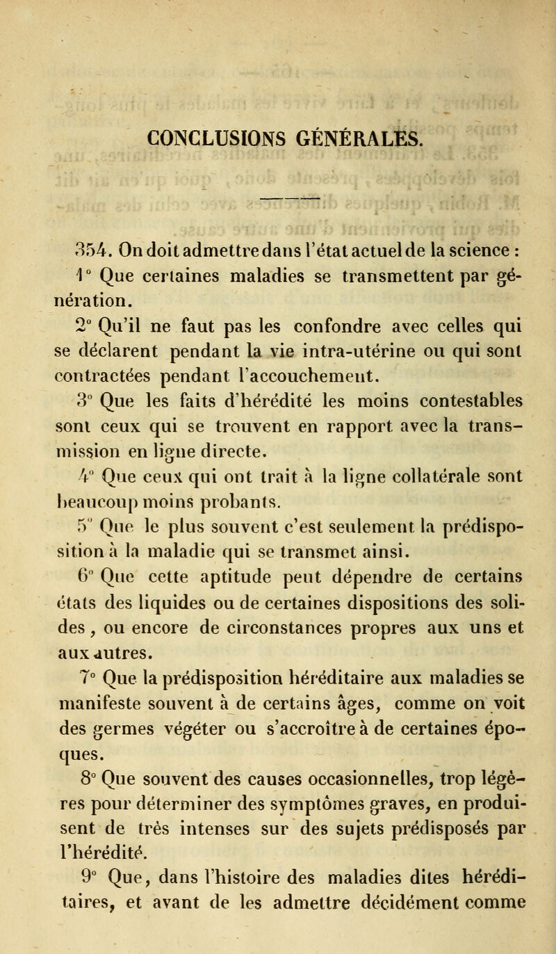 CONCLUSIONS GÉNÉRALES. 354. On doit admettre dans l'état actuel de la science : 1° Que certaines maladies se transmettent par gé- nération. 2° Qu'il ne faut pas les confondre avec celles qui se déclarent pendant la vie intra-utérine ou qui sont contractées pendant l'accouchemeut. 3° Que les faits d'hérédité les moins contestables sont ceux qui se trouvent en rapport avec la trans- mission en ligne directe. 4° Que ceux qui ont trait à la ligne collatérale sont h eau coup moins probants. 5° Que le plus souvent c'est seulement la prédispo- sition à la maladie qui se transmet ainsi. 6° Que cette aptitude peut dépendre de certains états des liquides ou de certaines dispositions des soli- des , ou encore de circonstances propres aux uns et aux autres. 7° Que la prédisposition héréditaire aux maladies se manifeste souvent à de certains âges, comme on voit des germes végéter ou s'accroître à de certaines épo- ques. 8° Que souvent des causes occasionnelles, trop légè- res pour déterminer des symptômes graves, en produi- sent de très intenses sur des sujets prédisposés par l'hérédité. 9° Que, dans l'histoire des maladies dites hérédi- taires, et avant de les admettre décidément comme