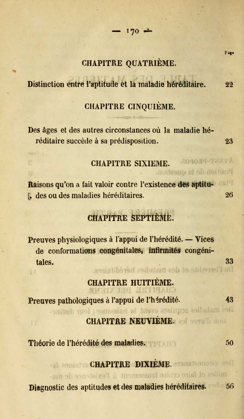 7o -*- Pa§» CHAPITRE QUATRIÈME. Distinction entre l'aptitude et la maladie héréditaire. 22 CHAPITRE CINQUIÈME. Des âges et des autres circonstances où la maladie hé- réditaire succède à sa prédisposition. 23 CHAPITRE SIXIEME. Raisons qu'on a fait valoir contre l'existence des aptitu- | des ou des maladies héréditaires. 26 CHAPITRE SEPTIÈME. Preuves physiologiques à l'appui de l'hérédité. — Vices de conformations congénitales, infirmités congéni- tales. 33 CHAPITRE HUITIÈME. Preuves pathologiques à l'appui de l'hérédité. 43 CHAPITRE NEUVIÈME. Théorie de l'hérédité des maladies. 50 CHAPITRE DIXIÈME. Diagnostic des aptitudes et des maladies héréditaires. 56