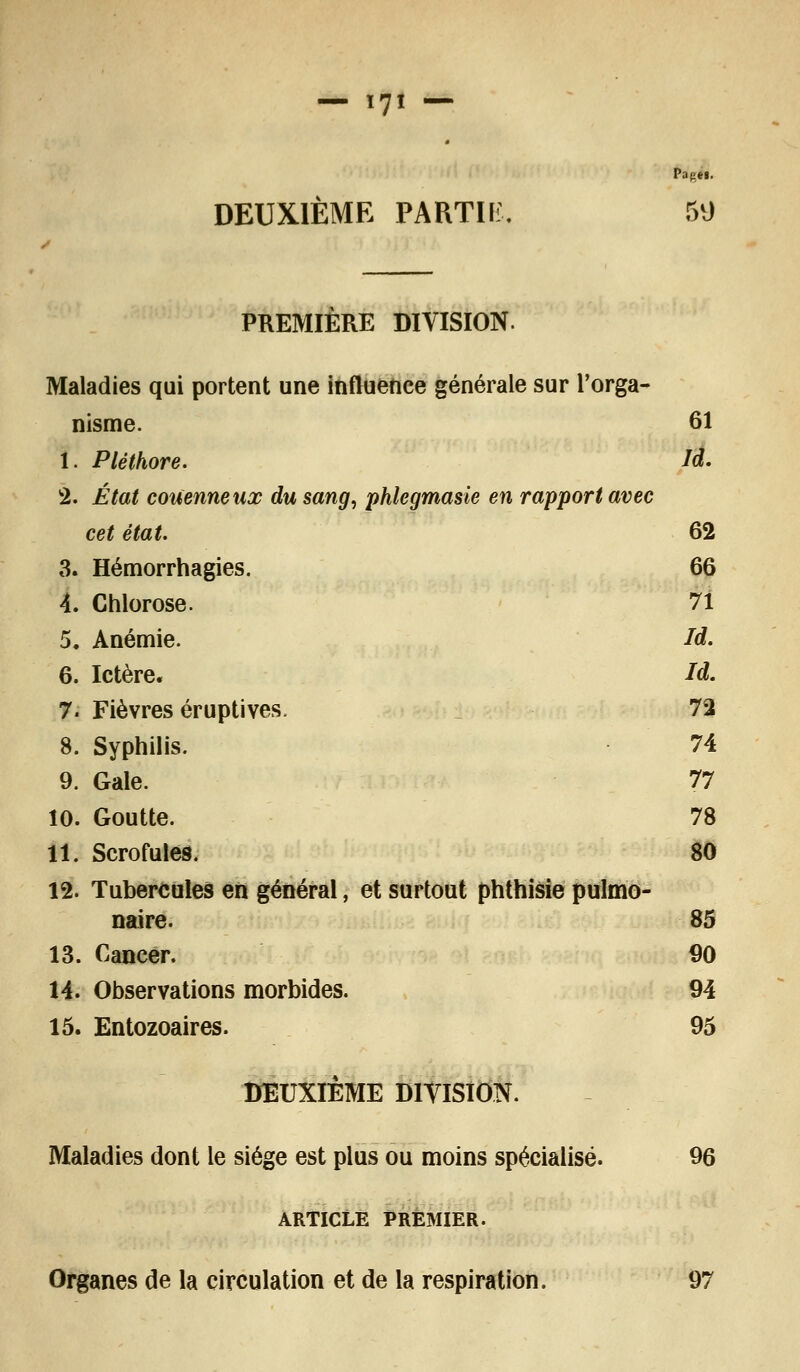 Papei. DEUXIÈME PARTIE. 59 PREMIÈRE DIVISION. Maladies qui portent une influence générale sur l'orga- nisme. 61 I. Pléthore. Id. 2. État couenneux du sang, phlegmasie en rapport avec cet état. 62 3. Hémorrhagies. 66 4. Chlorose. 71 5. Anémie. Id. 6. Ictère. Id. 7. Fièvres éruptives. 72 8. Syphilis. 74 9. Gale. 77 10. Goutte. 78 11. Scrofules. 80 12. Tubercules en général, et surtout phthisie pulmo- naire. 85 13. Cancer. 90 14. Observations morbides. 94 15. Entozoaires. 95 DEUXIÈME DIVISION. Maladies dont le siège est plus ou moins spécialisé. 96 ARTICLE PREMIER. Organes de la circulation et de la respiration. 97