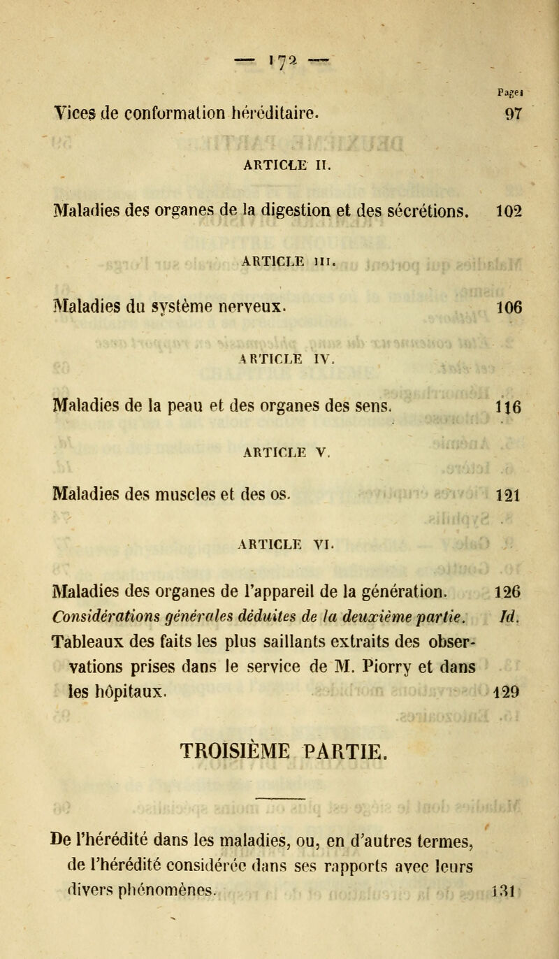 — i7 2 Pagei Vices de conformation héréditaire. 97 ARTICLE II. Maladies des organes de la digestion et des sécrétions. 102 ARTICLE ni. Maladies du système nerveux. 106 ARTICLE IV. Maladies de la peau et des organes des sens. 116 ARTICLE V. Maladies des muscles et des os. 121 ARTICLE VI. Maladies des organes de l'appareil de la génération. 126 Considérations générales déduites de la deuxième partie. Jd. Tableaux des faits les plus saillants extraits des obser- vations prises dans le service de M. Piorry et clans les hôpitaux. 429 TROISIEME PARTIE, De l'hérédité dans les maladies, ou, en d'autres termes, de l'hérédité considérée dans ses rapports avec leurs divers phénomènes. 131