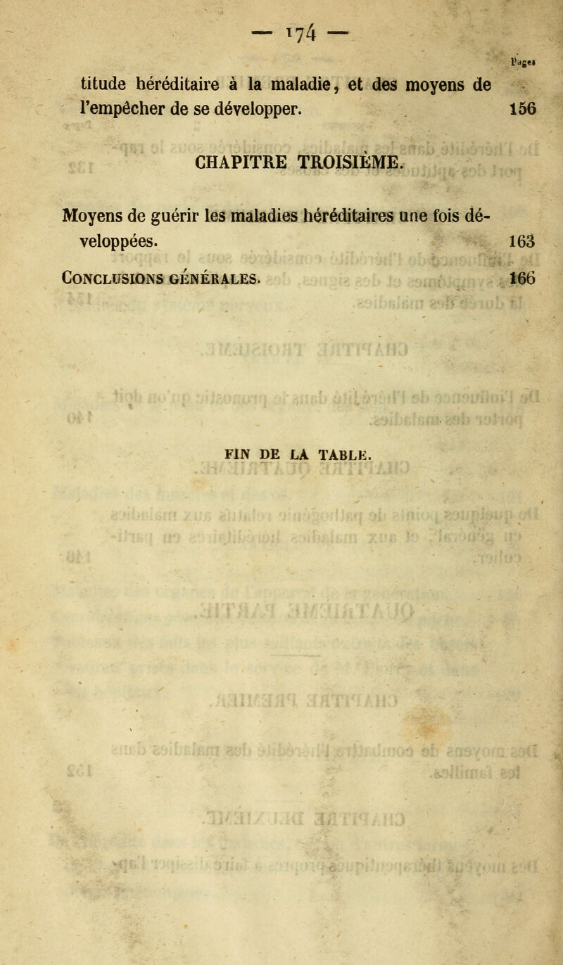 titude héréditaire à la maladie, et des moyens de l'empêcher de se développer. 156 CHAPITRE TROISIÈME. Moyens de guérir les maladies héréditaires une fois dé- veloppées. 163 Conclusions générales. 166 FIN DE LA TABLE.