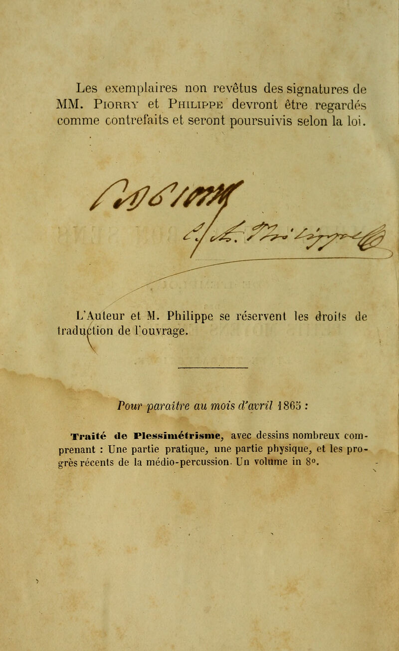 Les exemplaires non revêtus des signatures de MM. Piorry et Philippe devront être regardés comme contrefaits et seront poursuivis selon la loi. L'Auteur et M. Philippe se réservent les droits de traduction de l'ouvrage. Pour paraître au mois d'avril i80o : Traité de Plessïmétrisme, avec dessins nombreux com- prenant : Une partie pratique, une partie physique, et les pro- grès récents de la médio-percussion. Un volume in 8°.