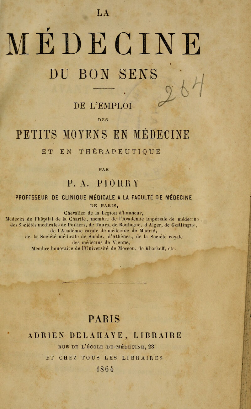 LA MÉDECINE DU BON SENS ' ,'/ DE L'EMPLOI > PETITS MOYENS EN MÉDECINE ET EN THERAPEUTIQUE P. A. PIORRY PROFESSEUR DE CLINIQUE MÉDICALE À LA FACULTÉ DE MÉDECINE DE PARIS, Chevalier de la Légion d'honneur, Médecin de l'hôpital de la Charité, membre de l'Académie impériale de médec ne des Sociétés médicales de Poitiers, de Tours, de Boulogne, d'Alger, de Gœttingue, de l'Académie royale de médecine de Madrid, de la Société médicale de Suède, d'Athènes, de la Société rovale des médecins de Vienne, Membre honoraire de l'Université de Moscou, de Kharkofî, etc. PARIS ADRIEN DELAHAYE, LIBRAIRE rue de l'école de-médecine, 23 ET CHEZ TOUS LES LIBRAIRES 1864