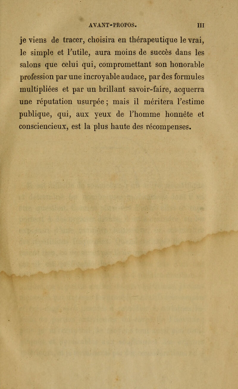 je viens de tracer, choisira en thérapeutique le vrai, le simple et l'utile, aura moins de succès dans les salons que celui qui, compromettant son honorable profession par une incroyable audace, par des formules multipliées et par un brillant savoir-faire, acquerra une réputation usurpée ; mais il méritera Festime publique, qui, aux yeux de l'homme honnête et consciencieux, est la plus haute des récompenses.