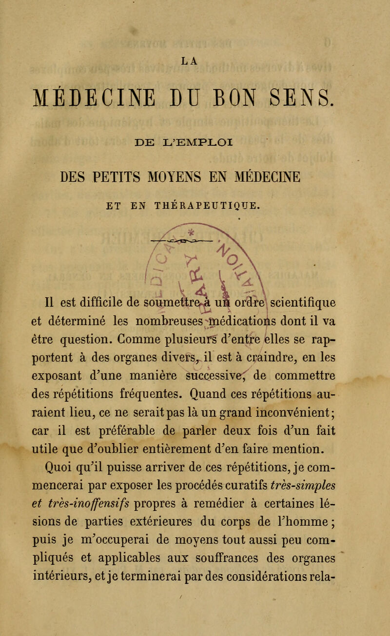 MÉDECINE DU BON SENS DE L'EMPLOI DES PETITS MOYENS EN MÉDECINE ET EN THÉRAPEUTIQUE. Il est difficile de soumettre à un ordre scientifique et déterminé les nombreuses médications dont il va être question. Comme plusieurs d'entre elles se rap- portent à des organes divers, il est à craindre, en les exposant d'une manière successive; de commettre des répétitions fréquentes. Quand ces répétitions au- raient lieu, ce ne serait pas là un grand inconvénient ; car il est préférable de parler deux fois d'un fait utile que d'oublier entièrement d'en faire mention. Quoi qu'il puisse arriver de ces répétitions, je com- mencerai par exposer les procédés curatifs très-simples et très-inoffensifs propres à remédier à certaines lé- sions de parties extérieures du corps de l'homme ; puis je m'occuperai de moyens tout aussi peu com- pliqués et applicables aux souffrances des organes intérieurs, et je terminerai par des considérations rela-