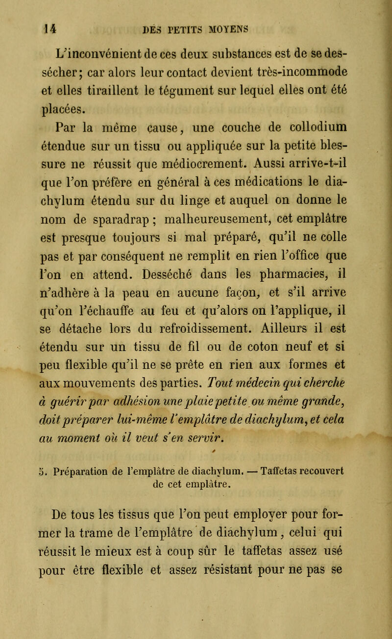 L'inconvénient de ces deux substances est de se des- sécher ; car alors leur contact devient très-incommode et elles tiraillent le tégument sur lequel elles ont été placées. Par la même cause, une couche de collodium étendue sur un tissu ou appliquée sur la petite bles- sure ne réussit que médiocrement. Aussi arrive-t-il que Ton préfère en général à ces médications le dia- chylum étendu sur du linge et auquel on donne le nom de sparadrap ; malheureusement, cet emplâtre est presque toujours si mal préparé, qu'il ne colle pas et par conséquent ne remplit en rien l'office que Ton en attend. Desséché dans les pharmacies, il n'adhère à la peau en aucune façon, et s'il arrive qu'on l'échauffé au feu et qu'alors on l'applique, il se détache lors du refroidissement. Ailleurs il est étendu sur un tissu de fil ou de coton neuf et si peu flexible qu'il ne se prête en rien aux formes et aux mouvements des parties. Tout médecin qui cherche à guérir'par adhésion une 'plaiepetite ou même grande, doit préparer lui-même l'emplâtre de diachylum, et cela au moment ou il veut s'en servir. 5. Préparation de l'emplâtre de diachylum.—Taffetas recouvert de cet emplâtre. De tous les tissus que l'on peut employer pour for- mer la trame de l'emplâtre de diachylum, celui qui réussit le mieux est à coup sûr le taffetas assez usé pour être flexible et assez résistant pour ne pas se