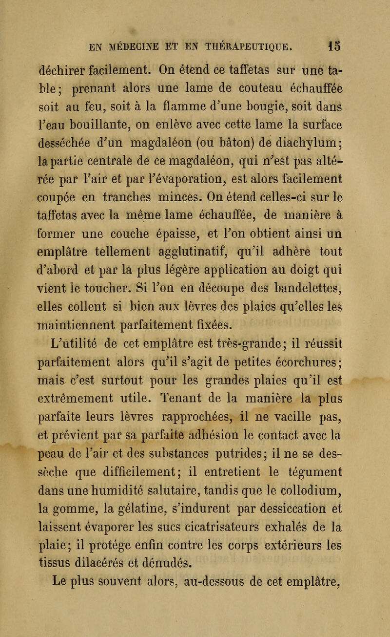 déchirer facilement. On étend ce taffetas sur une ta- ble; prenant alors une lame de couteau échauffée soit au feu, soit à la flamme d'une bougie, soit dans Feau bouillante, on enlève avec cette lame la surface desséchée d'un magdaléon (ou bâton) de diachylum ; la partie centrale de ce magdaléon, qui n'est pas alté- rée par l'air et par l'évaporation, est alors facilement coupée en tranches minces. On étend celles-ci sur le taffetas avec la même lame échauffée, de manière à former une couche épaisse, et l'on obtient ainsi un emplâtre tellement agglutinatif, qu'il adhère tout d'abord et par la plus légère application au doigt qui vient le toucher. Si l'on en découpe des bandelettes, elles collent si bien aux lèvres des plaies qu'elles les maintiennent parfaitement fixées. L'utilité de cet emplâtre est très-grande; il réussit parfaitement alors qu'il s'agit de petites écorchures ; mais c'est surtout pour les grandes plaies qu'il est extrêmement utile. Tenant de la manière la plus parfaite leurs lèvres rapprochées, il ne vacille pas, et prévient par sa parfaite adhésion le contact avec la peau de l'air et des substances putrides ; il ne se des- sèche que difficilement; il entretient le tégument dans une humidité salutaire, tandis que le collodium, la gomme, la gélatine, s'indurent par dessiccation et laissent évaporer les sucs cicatrisateurs exhalés de la plaie; il protège enfin contre les corps extérieurs les tissus dilacérés et dénudés. Le plus souvent alors, au-dessous de cet emplâtre,