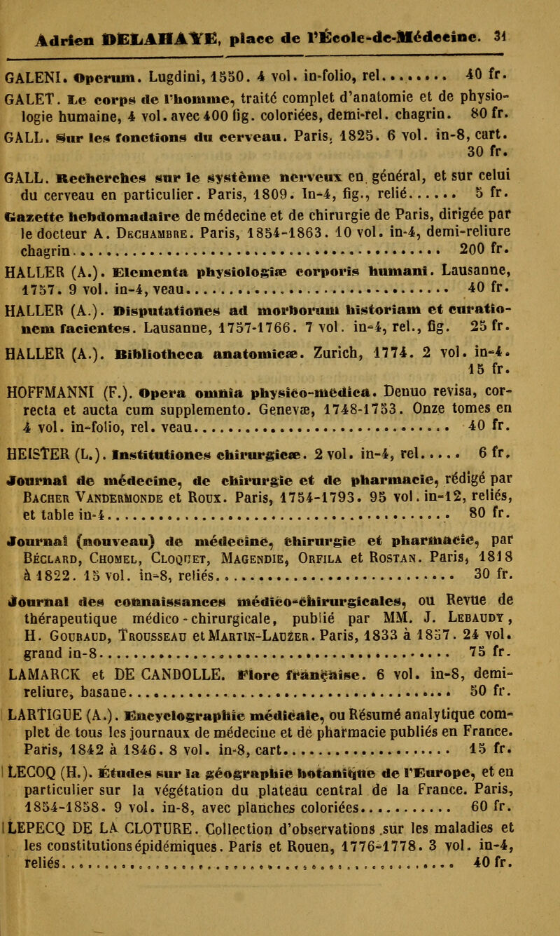 GALENI. Operum. Lugdini, 1550. 4 vol. in-folio, rel . 40 fr. GALET. lie corps de l'homme, traité complet d'anatomie et de physio- logie humaine, 4 vol. avec 400 fig. coloriées, demi-rel. chagrin. 80 fr. GALL. Sur les fonctions du cerveau. Paris. 1825. 6 vol. in-8, cart. 30 fr. GALL. Recherches sur le système nerveux en général, et sur celui du cerveau en particulier. Paris, 1809. In-4, fig., relié 5 fr. Cazette hebdomadaire de médecine et de chirurgie de Paris, dirigée par le docteur A. Dechambre. Paris, 1854-1863. 10 vol. in-4, demi-reliure chagrin 200 fr. HALLER (A.). Elemcnta physiologîœ cornoris humant. Lausanne, 1757. 9 vol. in-4, veau 40 fr. HALLER (A.). Disputationes ad morhorum historiam et euratio- nem facientes. Lausanne, 1757-1766. 7 vol. in-4, rel., fig. 25 fr. HALLER (A.). Bibliotheca anatomiese. Zurich, 1774. 2 vol. in-4. 15 fr. HOFFMANNI (F.). Opéra omnîa physico-medica. Deuuo revisa, cor- recta et aucta cum supplemento. Genevœ, 1748-1753. Onze tomes en 4 vol. in-folio, rel. veau 40 fr. HEISTER (L.). Institutions chirurgie*». 2 vol. in-4, rel 6 fr. Journal de médecine, de chirurgie et de pharmacie, rédigé par Bâcher Vandermonde et Roux. Paris, 1754-1793. 95 vol. in-12, reliés, et table in-4 80 fr. Journal (nouveau) de médecine, chirurgie et pharmacie, par Béclard, Chomel, Cloquet, Magendie, Orfila et Rostan. Paris, 1818 à 1822. 15 vol. in-8, reliés 30 fr. Journal des connaissances médico-chirurgicales, ou Revue de thérapeutique médico-chirurgicale, publié par MM. J. Lebaudy , H. Gouraud, Trousseau etMartin-Lauéer. Paris, 1833 à 18157. 24 vol. grand in-8 75 fr. LAMARCK et DE CANDOLLE. Flore française. 6 vol. in-8, demi- reliure, basane 50 fr. LARTIGUE (A.). fincyclographie médicale, ou Résumé analytique com- plet de tous les journaux de médecine et dé pharmacie publiés en France. Paris, 1842 à 1846. 8 vol. in-8, cart 15 fr. LECOQ (H.). Études sur la géographie botanique de l'Europe, et en particulier sur la végétation du plateau central de la France. Paris, 1854-1858. 9 vol. in-8, avec planches coloriées 60 fr. ILEPECQ DE LA CLOTURE. Collection d'observations .sur les maladies et les constitutionsépidémiques. Paris et Rouen, 1776-1778. 3 vol. in-4,