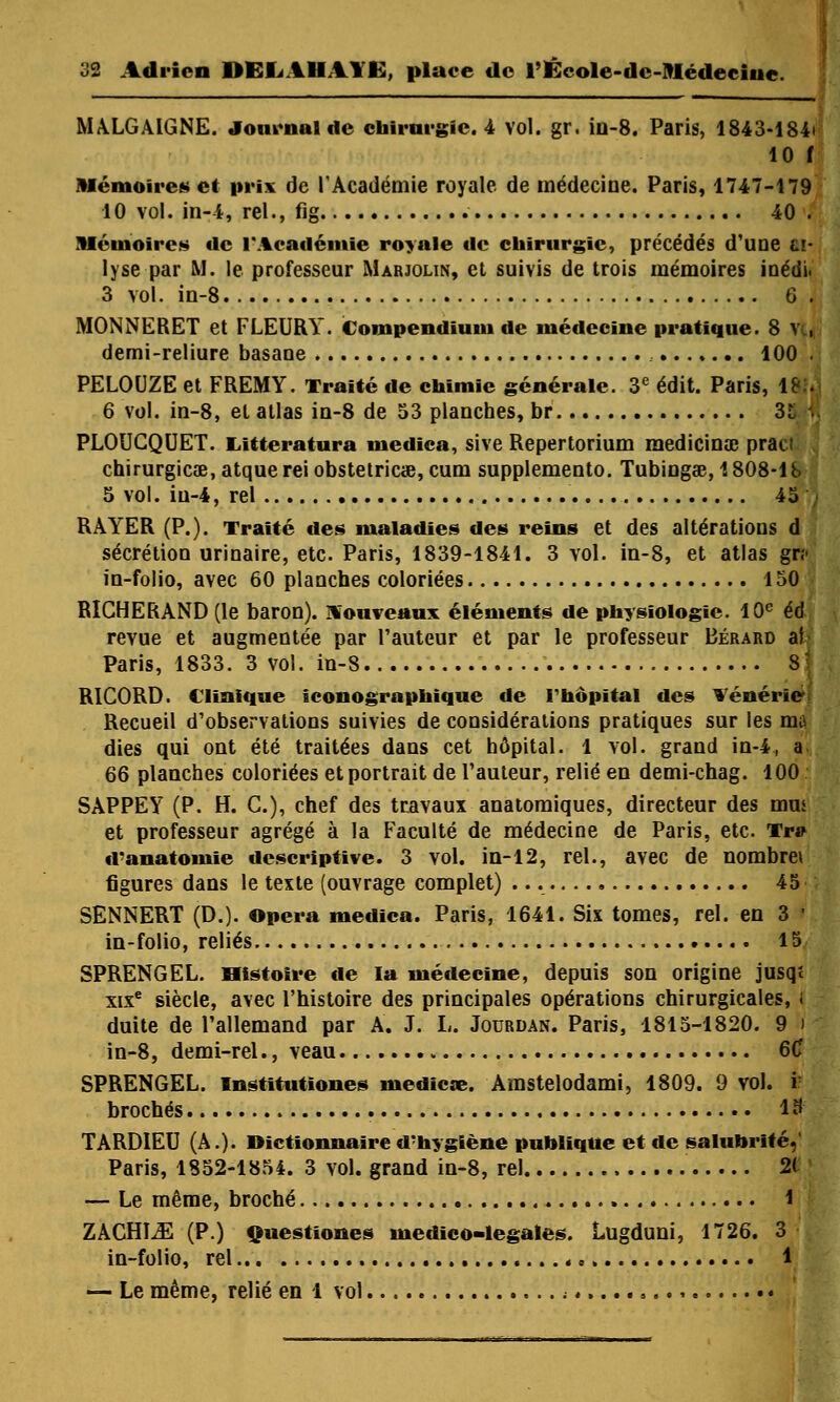 MALGAIGNE. Journal de chirurgie. 4 vol. gr. iu-8. Paris, 1843-184* 10 f Mémoires et prix de l'Académie royale de médecine. Paris, 1747-179 10 vol. in-4, rel., fig 40 . Mémoires «le l'Académie royale de chirurgie, précédés d'une u- 1 y se par M. le professeur Marjolin, et suivis de trois mémoires i tiédi. 3 vol. in-8 6 . MONNERET et FLEURY. Compendiuiu de médecine pratique. 8 ?kJ demi-reliure basane 100 . PELOUZE et FREMY. Traité de chimie générale. 3e édit. Paris, 1» 6 vol. in-8, et atlas in-8 de 53 planches, br 35ï> PLOUCQUET. Litteratura medica, sive Repertorium medicina; praci chirurgicae, atque rei obstetricœ, cum supplemento. Tubingae, 1808-1 b 5 vol. iu-4, rel 45 ; RAYER (P.). Traité de* maladies des reins et des altérations d sécrétion urinaire, etc. Paris, 1839-1841. 3 vol. in-8, et atlas gr? in-folio, avec 60 planches coloriées 150 RIGHERAND (le baron), nouveaux éléments de physiologie. 10e éd revue et augmentée par l'auteur et par le professeur Bérard ai Paris, 1833. 3 vol. in-8 S RICORD. Clinique iconographique de rhôpital des Vénerie Recueil d'observations suivies de considérations pratiques sur les mil dies qui ont été traitées dans cet hôpital. 1 vol. grand in-4, a 66 planches coloriées et portrait de l'auteur, relié en demi-chag. 100 SAPPEY (P. H. C), chef des travaux anatomiques, directeur des mm et professeur agrégé à la Faculté de médecine de Paris, etc. Tr# d'anatomie descriptive. 3 vol. in-12, rel., avec de nombre» figures dans le texte (ouvrage complet) 45 SENNERT (D.). Opéra medica. Paris, 1641. Six tomes, rel. en 3 I in-folio, reliés 15 SPRENGEL. Histoire de la médecine, depuis son origine jusqt xixe siècle, avec l'histoire des principales opérations chirurgicales, I duite de l'allemand par A. J. L. Jourdan. Paris, 1815-1820. 9 i in-8, demi-rel., veau 6C SPRENGEL. Institutïones mediese. Amstelodami, 1809. 9 vol. i brochés 18- TARDIEU (A.). Dictionnaire d'hygiène publique et de salubrité,' Paris, 1852-1854. 3 vol. grand in-8, rel 2< — Le même, broché 1 ZÀCHLE (P.) Questiones medico-legales. Lugduni, 1726. 3 in-folio, rel 1 — Le même, relié en 1 vol ; «