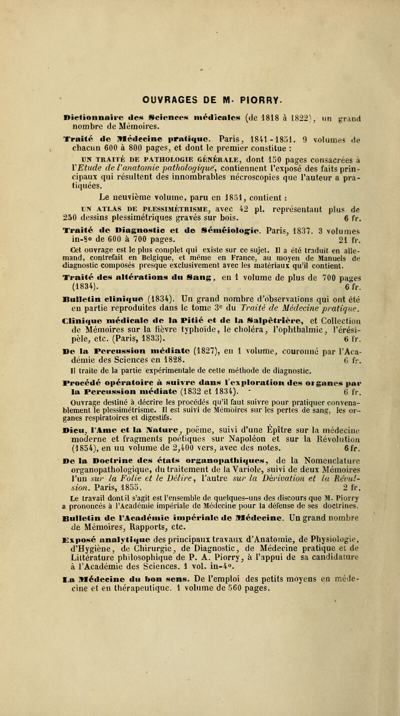 OUVRAGES DE M- PIORRY- Dietiounoii'o «les Sciences médicales (de d818 à 1822}. un grand nombre de Mémoires. Traité de Médecine pratique. Paris, 1841-1831. 9 volumes dé chacun 600 à 800 pages, et dont le premier constitue : CN TRAITÉ DE PATHOLOGIE GÉNÉRALE, dont 150 pages coiisacrécs à VEtude de l'anatomie pathologique, contiennent l'exposé des faits prin- cipaux qui résultent des innombrables nécroscopies que l'auteur a pra- tiquées. Le neuvième volume, paru en 1851, contient : UN ATLAS DE PLESsiMÉTRisME, avec 42 pi. représentant plus de 250 dessins plessimétriques gravés sur bois. 6 fr. Traité «le Diagnostic et de Séméiolog^io. Paris, 1837. 3 volumes in-8o de 600 à 700 pages. 21 fr. Cet ouvrage est le plus complet qui existe sur ce sujet. II a été traduit en alle- mand, contrefait en Belgique, et même en France, au moyen de Manuels de diagnostic composés presque exclusivement avec les matériaux qu'il contient. Traité des altérations du Sang, en 1 volume de plus de 700 pages (1834). 6 fr. Bulletin cliniciue (1834). Un grand nombre d'observations qui ont été en partie reproduites dans le tome 3<= du Traité de Médecine pratique. Clinique médicale de la Pitié et de la Salpêtrière, et Collection de Mémoires sur la fièvre typhoïde, le choléra, l'ophtbalmie, l'érési- pèle, etc. (Paris, 1833). 6 fr. Ue la Percussion médiate (1827), en 1 volume, couronné par l'Aca- démie des Sciences en 1828. 6 f.-. Il traite de la partie expérimentale de cette méthode de diagnostic. Procédé opératoire à suivre dans Tesploration des organes par la Percussion médiate (1832 et 1834). - 6 fr. Ouvrage destiné à décrire les procédés qu'il faut suivre pour pratiquer convena- blement le plessimétrisme. Il est suivi de Mémoires sur les pertes de sang, les or- ganes respiratoires et digestifs. Bleu, l'Ame et la IVaturc, poëme, suivi d'une Épître sur la médecine moderne et fragments poétiques sur Napoléon et sur la Révolution (1834), en uu volume de 2,400 vers, avec des notes. 6fr. De la Doctrine des états organopatliiques, de la Nomenclature organopathologique, du traitement de la Variole, suivi de deux Mémoires l'un .'iur la Folie et le Délire, l'autre sur la Dérivation et lu Révul- sion. Paris, 1833. 2 fr. Le travail dont il s'agit est l'ensemble de quelques-uns des discours que M. Piorry a prononcés à l'Académie impériale de Médecine pour la défense de ses doctrines. Bulletin de l'Académie impériale de Médecine. Un graad nombre de Mémoires, Rapports, etc. Exposé analytique des principaux travaux d'Anatomie, de Physiologie, d'Hygiène, de Chirurgie, de Diagnostic, de Médecine pratique et de Littérature philosophique de P. A. Piorry, à l'appui de sa candidature à l'Académie des Sciences. 1 vol. in-4o. I.a Médecine du bon sens. De l'emploi des petits moyens en méde- cine et eu thérapeutique, l volume de 360 pages.